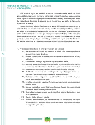 18 
Programas de estudio 2011 / Guía para el Maestro 
Primaria / Segundo grado 
Los alumnos logran leer en forma autónoma una diversidad de textos con múlti­ples 
propósitos: aprender, informarse o divertirse; emplean la escritura para comunicar 
ideas, organizar información y expresarse. Entienden que leer y escribir requiere adop­tar 
modalidades diferentes, de acuerdo con el tipo de texto que se lee o el propósito 
con el cual se escribe. 
Su conocimiento sobre el funcionamiento y uso del lenguaje se relaciona con la 
necesidad de que sus producciones orales y escritas sean comprendidas, por lo que 
participan en eventos comunicativos orales y presentan información de acuerdo con un 
orden e introducen explicaciones y generan argumentos. Este trabajo evidencia su pre­ferencia 
por ciertos temas y autores y consolida su disposición por leer, escribir, hablar 
y escuchar, para trabajar, llegar a acuerdos y, en particular, seguir aprendiendo, lo que 
les permite desarrollar un concepto positivo de sí mismos como usuarios del lenguaje. 
1. Procesos de lectura e interpretación de textos 
1.1. Lee de manera autónoma una variedad de textos, con diversos propósitos: 
aprender, informarse, divertirse. 
1.2. Infiere el contenido de un texto a partir de los índices, encabezados, títulos y 
subtítulos. 
1.3. Comprende la trama y/o argumentos expuestos en los textos. 
1.4. Identifica las características generales de los textos literarios, informativos 
y narrativos, considerando su distribución gráfica y su función comunicativa. 
1.5. Distingue elementos de la realidad y de la fantasía en textos literarios. 
1.6. Identifica los textos adecuados y los fragmentos específicos para obtener, co­rroborar 
o contrastar información sobre un tema determinado. 
1.7. Plantea preguntas para guiar la búsqueda de información e identifica fragmen­tos 
del texto para responder éstas. 
1.8. Investiga, selecciona y organiza información para comunicar a otros, acerca de 
diversos temas. 
1.9. Lee una variedad de textos literarios y distingue algunas diferencias: poesía, 
guiones de teatro, novelas y cuentos cortos. 
1.10. Desarrolla criterios personales para la elección o recomendación de un texto 
de su preferencia. 
1.11. Muestra fluidez al leer en voz alta. 
1.12. Interpreta adecuadamente, de manera cercana a la convencional, los signos 
de puntuación en la lectura: punto, coma, signos de exclamación, signos de 
interrogación, guión y tilde. 
 