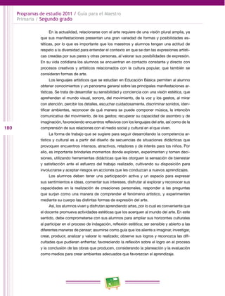 180 
Programas de estudio 2011 / Guía para el Maestro 
Primaria / Segundo grado 
En la actualidad, relacionarse con el arte requiere de una visión plural amplia, ya 
que sus manifestaciones presentan una gran variedad de formas y posibilidades es­téticas, 
por lo que es importante que los maestros y alumnos tengan una actitud de 
respeto a la diversidad para entender el contexto en que se dan las expresiones artísti­cas 
creadas por sus pares y otras personas, al valorar sus posibilidades de expresión. 
En su vida cotidiana los alumnos se encuentran en contacto constante y directo con 
procesos creativos y artísticos relacionados con la cultura popular, que también se 
consideran formas de arte. 
Los lenguajes artísticos que se estudian en Educación Básica permiten al alumno 
obtener conocimientos y un panorama general sobre las principales manifestaciones ar­tísticas. 
Se trata de desarrollar su sensibilidad y conciencia con una visión estética, que 
aprehendan el mundo visual, sonoro, del movimiento, de la voz y los gestos, al mirar 
con atención, percibir los detalles, escuchar cuidadosamente, discriminar sonidos, iden­tificar 
ambientes, reconocer de qué manera se puede componer música, la intención 
comunicativa del movimiento, de los gestos; recuperar su capacidad de asombro y de 
imaginación, favoreciendo encuentros reflexivos con los lenguajes del arte, así como de la 
comprensión de sus relaciones con el medio social y cultural en el que viven. 
La forma de trabajo que se sugiere para seguir desarrollando la competencia ar­tística 
y cultural es a partir del diseño de secuencias de situaciones didácticas que 
provoquen encuentros intensos, atractivos, retadores y de interés para los niños. Por 
ello, es importante brindarles momentos donde exploren, experimenten y tomen deci­siones, 
utilizando herramientas didácticas que les otorguen la sensación de bienestar 
y satisfacción ante el esfuerzo del trabajo realizado, cultivando su disposición para 
involucrarse y aceptar riesgos en acciones que les conduzcan a nuevos aprendizajes. 
Los alumnos deben tener una participación activa y un espacio para expresar 
sus sentimientos e ideas, comentar sus intereses, disfrutar al explorar y reconocer sus 
capacidades en la realización de creaciones personales, responder a las preguntas 
que surjan como una manera de comprender el fenómeno artístico, y experimenten 
mediante su cuerpo las distintas formas de expresión del arte. 
Así, los alumnos viven y disfrutan aprendiendo artes, por lo cual es conveniente que 
el docente promueva actividades estéticas que los acerquen al mundo del arte. En este 
sentido, debe comprometerse con sus alumnos para ampliar sus horizontes culturales 
al participar en el proceso de indagación, reflexión estética; ser sensible y abierto a las 
diferentes maneras de pensar; asumirse como guía que los aliente a imaginar, investigar, 
crear, producir, analizar y valorar lo realizado; observe sus logros y reconozca las difi­cultades 
que pudieran enfrentar, favoreciendo la reflexión sobre el logro en el proceso 
y la conclusión de las obras que producen, considerando la planeación y la evaluación 
como medios para crear ambientes adecuados que favorezcan el aprendizaje. 
 
