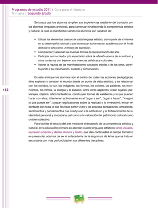 182 
Programas de estudio 2011 / Guía para el Maestro 
Primaria / Segundo grado 
Se busca que los alumnos amplíen sus experiencias mediante del contacto con 
los distintos lenguajes artísticos, para continuar fortaleciendo la competencia artística 
y cultural, la cual se manifiesta cuando los alumnos son capaces de: 
• Utilizar los elementos básicos de cada lenguaje artístico como parte de sí mismos 
en su desempeño habitual y que favorezcan su formación académica con el fin de 
disfrutar el arte como un medio de expresión. 
• Comprender y apreciar las diversas formas de representación del arte. 
• Participar como creador y/o espectador sobre la reflexión acerca de su entorno y 
otros contextos con base en sus vivencias artísticas y culturales. 
• Valorar la riqueza de las manifestaciones culturales propias y de los otros, contri­buyendo 
a su preservación, cuidado y conservación. 
En este enfoque los alumnos son el centro de todas las acciones pedagógicas; 
ellos exploran y conocen el mundo desde un punto de vista estético, y se relacionan 
con los sonidos, la voz, las imágenes, las formas, los colores, las palabras, los movi­mientos, 
los ritmos, la energía y el espacio, entre otros aspectos; crean lugares, per­sonajes, 
objetos, sitios fantásticos, construyen formas de existencia y lo que pueden 
hacer con ellos; intervienen activamente en el “jugar a ser”, “jugar a hacer”, “imagina 
lo que puede ser”; buscan explicaciones sobre la realidad y lo inverosímil; entran en 
contacto con todo lo que los hace sentir vivos y les provoca sensaciones, emociones, 
sentimientos y pensamientos que coadyuvan a la edificación y al fortalecimiento de su 
identidad personal y ciudadana, así como a la valoración del patrimonio cultural como 
un bien colectivo. 
Para facilitar el estudio del arte mediante el desarrollo de la competencia artística y 
cultural, en la educación primaria se abordan cuatro lenguajes artísticos: artes visuales, 
expresión corporal y danza, música y teatro, que dan continuidad al campo formativo 
en preescolar, además de ser el antecedente de la asignatura de Artes que se trata en 
secundaria con más profundidad en sus diferentes disciplinas. 
 