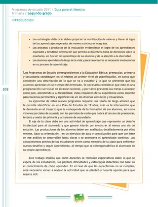 202 
Programas de estudio 2011 / Guía para el Maestro 
Primaria / Segundo grado 
INTRODUCIÓN 
• Las estrategias didácticas deben propiciar la movilización de saberes y llevar al logro 
de los aprendizajes esperados de manera continua e integrada. 
• Los procesos o productos de la evaluación evidenciarán el logro de los aprendizajes 
esperados y brindarán información que permita al docente la toma de decisiones sobre la 
enseñanza, en función del aprendizaje de sus alumnos y de la atención a la diversidad. 
• Los alumnos aprenden a lo largo de la vida y para favorecerlo es necesario involucrarlos 
en su proceso de aprendizaje. 
Los Programas de Estudio correspondientes a la Educación Básica: preescolar, primaria 
y secundaria constituyen en sí mismos un primer nivel de planificación, en tanto que 
contienen una descripción de lo que se va a estudiar y lo que se pretende que los 
alumnos aprendan en un tiempo determinado. Es necesario considerar que esto es una 
programación curricular de alcance nacional, y por tanto presenta las metas a alcanzar 
como país, atendiendo a su flexibilidad, éstas requieren de su experiencia como docente 
para hacerlas pertinentes y significativas en los diversos contextos y situaciones. 
La ejecución de estos nuevos programas requiere una visión de largo alcance que 
le permita identificar en este Plan de Estudios de 12 años, cuál es la intervención que 
le demanda en el trayecto que le corresponde de la formación de sus alumnos, así como 
visiones parciales de acuerdo con los periodos de corte que habrá al tercero de preescolar, 
tercero y sexto de primaria y al tercero de secundaria. 
El eje de la clase debe ser una actividad de aprendizaje que represente un desafío 
intelectual para el alumnado y que genere interés por encontrar al menos una vía de 
solución. Las producciones de los alumnos deben ser analizadas detalladamente por ellos 
mismos, bajo su orientación, en un ejercicio de auto y coevaluación para que con base 
en ese análisis se desarrollen ideas claras y se promueva el aprendizaje continuo. Los 
conocimientos previos de los estudiantes sirven como memoria de la clase para enfrentar 
nuevos desafíos y seguir aprendiendo, al tiempo que se corresponsabiliza al alumnado en 
su propio aprendizaje. 
Este trabajo implica que como docentes se formulen expectativas sobre lo que se 
espera de los estudiantes, sus posibles dificultades y estrategias didácticas con base en 
el conocimiento de cómo aprenden. En el caso de que las expectativas no se cumplan, 
será necesario volver a revisar la actividad que se planteó y hacerle ajustes para que 
resulte útil. 
 