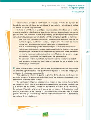 203 
Programas de estudio 2011 / Guía para el Maestro 
Primaria / Segundo grado 
INTRODUCIÓN 
Esta manera de concebir la planificación nos conduce a formular dos aspectos de 
la práctica docente: el diseño de actividades de aprendizaje y el análisis de dichas 
actividades, su aplicación y evaluación. 
El diseño de actividades de aprendizaje requiere del conocimiento de qué se enseña 
y cómo se enseña en relación a cómo aprenden los alumnos, las posibilidades que tienen 
para acceder a los problemas que se les plantean y qué tan significativos son para el 
contexto en el que se desenvuelven. Diseñar actividades implica responder lo siguiente: 
• ¿Qué situaciones resultarán interesantes y suficientemente desafiantes para que los 
alumnos indaguen, cuestionen, analicen, comprendan y reflexionen de manera 
integral sobre la esencia de los aspectos involucrados en este contenido? 
• ¿Cuál es el nivel de complejidad que se requiere para la situación que se planteará? 
• ¿Qué recursos son importantes para que los alumnos atiendan las situaciones que se van 
a proponer? ¿Qué tipo de materiales son pertinentes y significativos para el estudiante? 
¿un material impreso, un audiovisual, un informático?¿Qué aspectos quedarán a cargo 
del alumnado y cuáles es necesario explicar para que puedan avanzar? 
• ¿De qué manera pondrán en práctica la movilización de saberes para lograr resultados? 
• ¿Qué actividades resultan más significativas al incorporar las las tecnologías de la 
información y la comunicación? 
El diseño de una actividad o de una secuencia de actividades requiere del intercambio 
de reflexiones y prácticas entre pares que favorezca la puesta en común del enfoque y la 
unificación de criterios para su evaluación. 
Otro aspecto, se refiere a la puesta en práctica de la actividad en el grupo, en 
donde los ambientes de aprendizaje serán el escenario que genere condiciones para que 
se movilicen los saberes de los alumnos. 
Una planificación útil para la práctica real en el salón de clase implica disponer de la 
pertinencia y lo significativo de la actividad que se va a plantear con relación a los intereses 
y el contexto de los alumnos, conocer las expectativas en cuanto a sus actuaciones, 
las posibles dificultades y la forma de superarlas, los alcances de la actividad en el 
proceso de aprendizaje, así como de la reflexión constante que realice en su propia 
práctica docente que requerirá replantearse continuamente conforme lo demande el 
aprendizaje de los estudiantes. 
 
