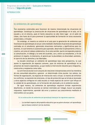 204 
Programas de estudio 2011 / Guía para el Maestro 
Primaria / Segundo grado 
INTRODUCIÓN 
b) Ambientes de aprendizaje 
Son escenarios construidos para favorecer de manera intencionada las situaciones de 
aprendizaje. Constituye la construcción de situaciones de aprendizaje en el aula, en la 
escuela y en el entorno, pues el hecho educativo no sólo tiene lugar en el salón de 
clases, sino fuera de él para promover la oportunidad de formación en otros escenarios 
presenciales y virtuales. 
Sin embargo, el maestro es central en el aula para la generación de ambientes que 
favorezcan los aprendizajes al actuar como mediador diseñando situaciones de aprendizaje 
centradas en el estudiante; generando situaciones motivantes y significativas para los 
alumnos, lo cual fomenta la autonomía para aprender, desarrollar el pensamiento crítico y 
creativo, así como el trabajo colaborativo. Es en este sentido, que le corresponde propiciar 
la comunicación, el diálogo y la toma de acuerdos, con y entre sus estudiantes, a fin de 
promover el respeto, la tolerancia, el aprecio por la pluralidad y la diversidad; asimismo, 
el ejercicio de los derechos y las libertades. 
La escuela constituye un ambiente de aprendizaje bajo esta perspectiva, la cual 
asume la organización de espacios comunes, pues los entornos de aprendizaje no se 
presentan de manera espontánea, ya que media la intervención docente para integrarlos, 
construirlos y emplearlos como tales. 
La convivencia escolar es el conjunto de relaciones interpersonales entre los miembros 
de una comunidad educativa y generan un determinado clima escolar. Los valores, las 
formas de organización, los espacios de interacción real o virtual, la manera de enfrentar 
los conflictos, la expresión de emociones, el tipo de protección que se brinda al alumnado 
y otros aspectos configuran en cada escuela un modo especial de convivir que influye en 
la calidad de los aprendizajes, en la formación del alumnado y en el ambiente escolar. 
De igual manera, los ambientes de aprendizaje requieren brindar experiencias 
desafiantes, en donde los alumnos se sientan motivados por indagar, buscar sus propias 
respuestas, experimentar, aprender del error y construir sus conocimientos mediante el 
intercambio con sus pares. 
En la construcción de ambientes de aprendizaje destacan los siguientes aspectos: 
-- La claridad respecto del propósito educativo que se quiere alcanzar o el aprendizaje 
que se busca construir con los alumnos. 
 