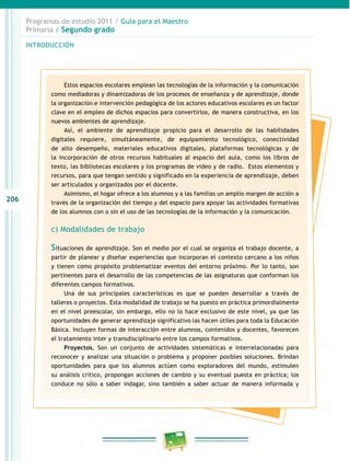 206 
Programas de estudio 2011 / Guía para el Maestro 
Primaria / Segundo grado 
INTRODUCIÓN 
Estos espacios escolares emplean las tecnologías de la información y la comunicación 
como mediadoras y dinamizadoras de los procesos de enseñanza y de aprendizaje, donde 
la organización e intervención pedagógica de los actores educativos escolares es un factor 
clave en el empleo de dichos espacios para convertirlos, de manera constructiva, en los 
nuevos ambientes de aprendizaje. 
Así, el ambiente de aprendizaje propicio para el desarrollo de las habilidades 
digitales requiere, simultáneamente, de equipamiento tecnológico, conectividad 
de alto desempeño, materiales educativos digitales, plataformas tecnológicas y de 
la incorporación de otros recursos habituales al espacio del aula, como los libros de 
texto, las bibliotecas escolares y los programas de video y de radio. Estos elementos y 
recursos, para que tengan sentido y significado en la experiencia de aprendizaje, deben 
ser articulados y organizados por el docente. 
Asimismo, el hogar ofrece a los alumnos y a las familias un amplio margen de acción a 
través de la organización del tiempo y del espacio para apoyar las actividades formativas 
de los alumnos con o sin el uso de las tecnologías de la información y la comunicación. 
c) Modalidades de trabajo 
Situaciones de aprendizaje. Son el medio por el cual se organiza el trabajo docente, a 
partir de planear y diseñar experiencias que incorporan el contexto cercano a los niños 
y tienen como propósito problematizar eventos del entorno próximo. Por lo tanto, son 
pertinentes para el desarrollo de las competencias de las asignaturas que conforman los 
diferentes campos formativos. 
Una de sus principales características es que se pueden desarrollar a través de 
talleres o proyectos. Esta modalidad de trabajo se ha puesto en práctica primordialmente 
en el nivel preescolar, sin embargo, ello no lo hace exclusivo de este nivel, ya que las 
oportunidades de generar aprendizaje significativo las hacen útiles para toda la Educación 
Básica. Incluyen formas de interacción entre alumnos, contenidos y docentes, favorecen 
el tratamiento inter y transdisciplinario entre los campos formativos. 
Proyectos. Son un conjunto de actividades sistemáticas e interrelacionadas para 
reconocer y analizar una situación o problema y proponer posibles soluciones. Brindan 
oportunidades para que los alumnos actúen como exploradores del mundo, estimulen 
su análisis crítico, propongan acciones de cambio y su eventual puesta en práctica; los 
conduce no sólo a saber indagar, sino también a saber actuar de manera informada y 
 