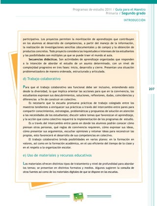 207 
Programas de estudio 2011 / Guía para el Maestro 
Primaria / Segundo grado 
INTRODUCIÓN 
participativa. Los proyectos permiten la movilización de aprendizajes que contribuyen 
en los alumnos al desarrollo de competencias, a partir del manejo de la información, 
la realización de investigaciones sencillas (documentales y de campo) y la obtención de 
productos concretos. Todo proyecto considera las inquietudes e intereses de los estudiantes 
y las posibilidades son múltiples ya que se puede traer el mundo al aula. 
Secuencias didácticas. Son actividades de aprendizaje organizadas que responden 
a la intención de abordar el estudio de un asunto determinado, con un nivel de 
complejidad progresivo en tres fases: inicio, desarrollo y cierre. Presentan una situación 
problematizadora de manera ordenada, estructurada y articulada. 
d) Trabajo colaborativo 
Para que el trabajo colaborativo sea funcional debe ser inclusivo, entendiendo esto 
desde la diversidad, lo que implica orientar las acciones para que en la convivencia, los 
estudiantes expresen sus descubrimientos, soluciones, reflexiones, dudas, coincidencias y 
diferencias a fin de construir en colectivo. 
Es necesario que la escuela promueva prácticas de trabajo colegiado entre los 
maestros tendientes a enriquecer sus prácticas a través del intercambio entre pares para 
compartir conocimientos, estrategias, problemáticas y propuestas de solución en atención 
a las necesidades de los estudiantes; discutir sobre temas que favorezcan el aprendizaje, 
y la acción que como colectivo requerirá la implementación de los programas de estudio. 
Es a través del intercambio entre pares en donde los alumnos podrán conocer cómo 
piensan otras personas, qué reglas de convivencia requieren, cómo expresar sus ideas, 
cómo presentar sus argumentos, escuchar opiniones y retomar ideas para reconstruir las 
propias, esto favorecerá el desarrollo de sus competencias en colectivo. 
El trabajo colaborativo brinda posibilidades en varios planos: en la formación en 
valores, así como en la formación académica, en el uso eficiente del tiempo de la clase y 
en el respeto a la organización escolar. 
e) Uso de materiales y recursos educativos 
Los materiales ofrecen distintos tipos de tratamiento y nivel de profundidad para abordar 
los temas; se presentan en distintos formatos y medios. Algunos sugieren la consulta de 
otras fuentes así como de los materiales digitales de que se dispone en las escuelas. 
 