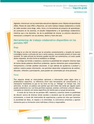 211 
Programas de estudio 2011 / Guía para el Maestro 
Primaria / Segundo grado 
INTRODUCIÓN 
digitales; interactuar con los materiales educativos digitales como: Objetos de Aprendizaje 
(ODA), Planes de clase (PDC) y Reactivos, así como realizar trabajo colaborativo a través 
de redes sociales como blogs, wikis, foros y la herramienta de proyecto de aprendizaje. 
Así promueve en los alumnos, el estudio independiente y el aprendizaje colaborativo; 
mientras que a los docentes, les da la posibilidad de innovar su práctica educativa e 
interactuar y compartir con sus alumnos, dentro y fuera del aula. 
Herramientas de trabajo colaborativo disponibles en los 
portales HDT 
Blogs 
Un blog es un sitio de internet que se actualiza constantemente y recopila de manera 
cronológica textos o artículos de uno o varios autores, encontrando primero el texto más 
reciente. En cada artículo los lectores pueden escribir sus comentarios y el autor puede 
darles respuesta, de esta forma se establece un diálogo. 
Los blogs nos brinda a maestros y alumnos la posibilidad de compartir diversos tipos 
de textos donde podemos identificar problemas, aportar elementos para comprenderlos, 
interpretarlos y brindar posibles soluciones, lo que además de ayudarnos a producir y 
publicar nuestra propia información, nos permiten desarrollar competencias de análisis, 
discusión, reflexión y participación, pues pueden ser comentados por otras personas. 
Foros 
Son espacios donde se intercambian opiniones o información sobre algún tema o 
problemática específica. La diferencia entre esta herramienta de comunicación y la 
mensajería instantánea es que en los foros no hay un “diálogo” en tiempo real, sino 
asíncrono, es decir, se publica una opinión que será leída más tarde por alguien quien 
puede comentarla o no. Los foros permiten expresar, analizar, confrontar y discutir ideas y 
conceptos en relación con temas específicos de interés para un grupo de personas. 
A través de los foros de los portales HDT, maestros y alumnos tienen la posibilidad 
de discutir acerca de diversos temas sociales o escolares que les permiten participar 
activamente, a través del intercambio de experiencias y puntos de vista que fomentan 
la pluralidad de ideas, el respeto a la diversidad, la convivencia armoniosa y aportan 
elementos para su formación como individuos críticos y responsables. 
 