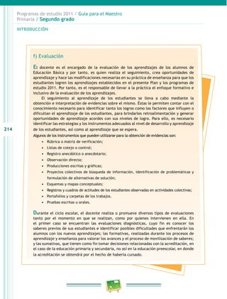 214 
Programas de estudio 2011 / Guía para el Maestro 
Primaria / Segundo grado 
INTRODUCIÓN 
f) Evaluación 
El docente es el encargado de la evaluación de los aprendizajes de los alumnos de 
Educación Básica y por tanto, es quien realiza el seguimiento, crea oportunidades de 
aprendizaje y hace las modificaciones necesarias en su práctica de enseñanza para que los 
estudiantes logren los aprendizajes establecidos en el presente Plan y los programas de 
estudio 2011. Por tanto, es el responsable de llevar a la práctica el enfoque formativo e 
inclusivo de la evaluación de los aprendizajes. 
El seguimiento al aprendizaje de los estudiantes se lleva a cabo mediante la 
obtención e interpretación de evidencias sobre el mismo. Éstas le permiten contar con el 
conocimiento necesario para identificar tanto los logros como los factores que influyen o 
dificultan el aprendizaje de los estudiantes, para brindarles retroalimentación y generar 
oportunidades de aprendizaje acordes con sus niveles de logro. Para ello, es necesario 
identificar las estrategias y los instrumentos adecuados al nivel de desarrollo y aprendizaje 
de los estudiantes, así como al aprendizaje que se espera. 
Algunos de los instrumentos que pueden utilizarse para la obtención de evidencias son: 
• Rúbrica o matriz de verificación; 
• Listas de cotejo o control; 
• Registro anecdótico o anecdotario; 
• Observación directa; 
• Producciones escritas y gráficas; 
• Proyectos colectivos de búsqueda de información, identificación de problemáticas y 
formulación de alternativas de solución; 
• Esquemas y mapas conceptuales; 
• Registros y cuadros de actitudes de los estudiantes observadas en actividades colectivas; 
• Portafolios y carpetas de los trabajos. 
• Pruebas escritas u orales. 
Durante el ciclo escolar, el docente realiza o promueve diversos tipos de evaluaciones 
tanto por el momento en que se realizan, como por quienes intervienen en ella. En 
el primer caso se encuentran las evaluaciones diagnósticas, cuyo fin es conocer los 
saberes previos de sus estudiantes e identificar posibles dificultades que enfrentarán los 
alumnos con los nuevos aprendizajes; las formativas, realizadas durante los procesos de 
aprendizaje y enseñanza para valorar los avances y el proceso de movilización de saberes; 
y las sumativas, que tienen como fin tomar decisiones relacionadas con la acreditación, en 
el caso de la educación primaria y secundaria, no así en la educación preescolar, en donde 
la acreditación se obtendrá por el hecho de haberla cursado. 
 