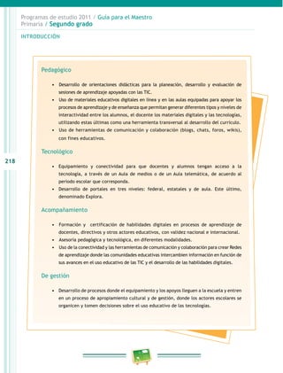218 
Programas de estudio 2011 / Guía para el Maestro 
Primaria / Segundo grado 
INTRODUCIÓN 
Pedagógico 
• D esarrollo de orientaciones didácticas para la planeación, desarrollo y evaluación de 
sesiones de aprendizaje apoyadas con las TIC. 
• Uso de materiales educativos digitales en línea y en las aulas equipadas para apoyar los 
procesos de aprendizaje y de enseñanza que permitan generar diferentes tipos y niveles de 
interactividad entre los alumnos, el docente los materiales digitales y las tecnologías, 
utilizando estas últimas como una herramienta transversal al desarrollo del currículo. 
• U so de herramientas de comunicación y colaboración (blogs, chats, foros, wikis), 
con fines educativos. 
Tecnológico 
• Equipamiento y conectividad para que docentes y alumnos tengan acceso a la 
tecnología, a través de un Aula de medios o de un Aula telemática, de acuerdo al 
periodo escolar que corresponda. 
• Desarrollo de portales en tres niveles: federal, estatales y de aula. Este último, 
denominado Explora. 
Acompañamiento 
• Formación y certificación de habilidades digitales en procesos de aprendizaje de 
docentes, directivos y otros actores educativos, con validez nacional e internacional. 
• Asesoría pedagógica y tecnológica, en diferentes modalidades. 
• Uso de la conectividad y las herramientas de comunicación y colaboración para crear Redes 
de aprendizaje donde las comunidades educativas intercambien información en función de 
sus avances en el uso educativo de las TIC y el desarrollo de las habilidades digitales. 
De gestión 
• Desarrollo de procesos donde el equipamiento y los apoyos lleguen a la escuela y entren 
en un proceso de apropiamiento cultural y de gestión, donde los actores escolares se 
organicen y tomen decisiones sobre el uso educativo de las tecnologías. 
 