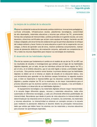 219 
Programas de estudio 2011 / Guía para el Maestro 
Primaria / Segundo grado 
INTRODUCIÓN 
La mejora de la calidad de la educación 
Mejorar la calidad de la educación demanda cambios sistémicos: innovaciones pedagógicas, 
currículo articulado, infraestructura escolar, plataformas tecnológicas, conectividad 
de alto desempeño, materiales educativos y recursos que utilicen las TIC, promoviendo 
formas más complejas de interactividad, cambios profundos en la gestión escolar, así como 
docentes y directivos certificados que actúen como equipos de trabajo, haciendo uso del 
trabajo colegiado y de otras formas de colaboración que les permitan abandonar el enfoque 
del trabajo solitario y hacer frente a la tarea educativa a partir de la cooperación con sus 
colegas, a efecto de aprender unos de otros, resolver problemas conjuntamente, realizar 
tareas de planeación didáctica y de evaluación conjunta, aplicando sus competencias en 
TIC y todos los recursos disponibles para mejorar sus estrategias de enseñanza. 
El desarrollo de las habilidades digitales 
Una de las razones que fundamenta el cambio en el modelo de uso de las TIC en HDT, son 
los resultados de estudios e investigaciones que señalan que el logro de las habilidades 
digitales depende, por un lado, de que los individuos utilicen de forma regular las TIC y, 
por el otro, en el ámbito educativo, que el uso esté ligado a tareas y actividades ligadas 
al currículo. Esta premisa muestra varias facetas: la primera destaca que las habilidades 
digitales no deben ser en sí mismas un objeto de estudio en la educación básica, sino 
una herramienta para aprender en los distintos campos formativos; la segunda muestra 
que, si bien es importante e imprescindible que los docentes cuenten con habilidades 
digitales y puedan emplear las TIC en la enseñanza, es de mayor trascendencia para el 
proceso educativo que los alumnos cuenten con acceso a los equipos, a las actividades e 
interactividades y al desarrollo de sus habilidades digitales.? 
El equipamiento tecnológico y los materiales digitales ofrecen mayor interactividad. 
A la escuela llegan diferentes apoyos, recursos y materiales educativos, todos ellos 
sustentados en diferentes tecnologías, y cada uno ofreciendo diferentes posibilidades de 
interactividad. Recordemos que desde el punto de vista educativo la interactividad está 
determinada por las relaciones entre el alumno, el maestro, los contenidos, los materiales 
y recursos educativos. La interactividad es entonces un concepto cercano a la escuela 
pues mediante la planeación didáctica el docente diseña las principales interacciones 
dado que señala qué deben hacer los alumnos con los materiales y recursos educativos 
para alcanzar los aprendizajes esperados. 
 