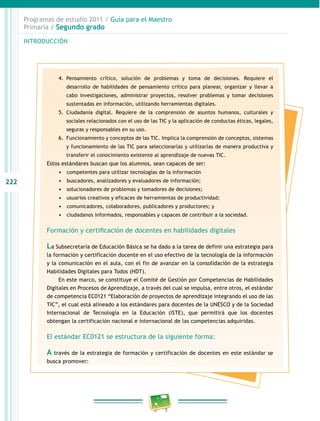 222 
Programas de estudio 2011 / Guía para el Maestro 
Primaria / Segundo grado 
INTRODUCIÓN 
4. Pensamiento crítico, solución de problemas y toma de decisiones. Requiere el 
desarrollo de habilidades de pensamiento crítico para planear, organizar y llevar a 
cabo investigaciones, administrar proyectos, resolver problemas y tomar decisiones 
sustentadas en información, utilizando herramientas digitales. 
5. Ciudadanía digital. Requiere de la comprensión de asuntos humanos, culturales y 
sociales relacionados con el uso de las TIC y la aplicación de conductas éticas, legales, 
seguras y responsables en su uso. 
6. Funcionamiento y conceptos de las TIC. Implica la comprensión de conceptos, sistemas 
y funcionamiento de las TIC para seleccionarlas y utilizarlas de manera productiva y 
transferir el conocimiento existente al aprendizaje de nuevas TIC. 
Estos estándares buscan que los alumnos, sean capaces de ser: 
• competentes para utilizar tecnologías de la información 
• buscadores, analizadores y evaluadores de información; 
• solucionadores de problemas y tomadores de decisiones; 
• usuarios creativos y eficaces de herramientas de productividad; 
• comunicadores, colaboradores, publicadores y productores; y 
• ciudadanos informados, responsables y capaces de contribuir a la sociedad. 
Formación y certificación de docentes en habilidades digitales 
La Subsecretaría de Educación Básica se ha dado a la tarea de definir una estrategia para 
la formación y certificación docente en el uso efectivo de la tecnología de la información 
y la comunicación en el aula, con el fin de avanzar en la consolidación de la estrategia 
Habilidades Digitales para Todos (HDT). 
En este marco, se constituye el Comité de Gestión por Competencias de Habilidades 
Digitales en Procesos de Aprendizaje, a través del cual se impulsa, entre otros, el estándar 
de competencia EC0121 “Elaboración de proyectos de aprendizaje integrando el uso de las 
TIC”, el cual está alineado a los estándares para docentes de la UNESCO y de la Sociedad 
Internacional de Tecnología en la Educación (ISTE), que permitirá que los docentes 
obtengan la certificación nacional e internacional de las competencias adquiridas. 
El estándar EC0121 se estructura de la siguiente forma: 
A través de la estrategia de formación y certificación de docentes en este estándar se 
busca promover: 
 