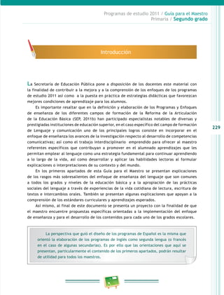 229 
Programas de estudio 2011 / Guía para el Maestro 
Primaria / Segundo grado 
Introducción 
La Secretaría de Educación Pública pone a disposición de los docentes este material con 
la finalidad de contribuir a la mejora y a la comprensión de los enfoques de los programas 
de estudio 2011 así como a la puesta en práctica de estrategias didácticas que favorezcan 
mejores condiciones de aprendizaje para los alumnos. 
Es importante resaltar que en la definición y elaboración de los Programas y Enfoques 
de enseñanza de los diferentes campos de formación de la Reforma de la Articulación 
de la Educación Básica (SEP, 2011b) han participado especialistas notables de diversas y 
prestigiadas instituciones de educación superior, en el caso específico del campo de formación 
de Lenguaje y comunicación uno de los principales logros consiste en incorporar en el 
enfoque de enseñanza los avances de la investigación respecto al desarrollo de competencias 
comunicativas; así como el trabajo interdisciplinario emprendido para ofrecer al maestro 
referentes específicos que contribuyan a promover en el alumnado aprendizajes que les 
permitan emplear al lenguaje como una estrategia fundamental para continuar aprendiendo 
a lo largo de la vida, así como desarrollar y aplicar las habilidades lectoras al formular 
explicaciones o interpretaciones de su contexto y del mundo. 
En los primeros apartados de esta Guía para el Maestro se presentan explicaciones 
de los rasgos más sobresalientes del enfoque de enseñanza del lenguaje que son comunes 
a todos los grados y niveles de la educación básica y a la apropiación de las prácticas 
sociales del lenguaje a través de experiencias de la vida cotidiana de lectura, escritura de 
textos e intercambios orales. También se presentan algunas explicaciones que apoyan a la 
comprensión de los estándares curriculares y aprendizajes esperados. 
Así mismo, al final de este documento se presenta un proyecto con la finalidad de que 
el maestro encuentre propuestas específicas orientadas a la implementación del enfoque 
de enseñanza y para el desarrollo de los contenidos para cada uno de los grados escolares. 
La perspectiva que guió el diseño de los programas de Español es la misma que 
orientó la elaboración de los programas de Inglés como segunda lengua (o francés 
en el caso de algunas secundarias). Es por ello que las orientaciones que aquí se 
presentan, particularmente el contenido de los primeros apartados, podrán resultar 
de utilidad para todos los maestros. 
 