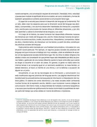 23 
Programas de estudio 2011 / Guía para el Maestro 
Primaria / Segundo grado 
manera semejante, una conversación requiere de entonación, intensidad, ritmo, velocidad 
y pausas para modular el significado de los enunciados, así como vocabulario y formas de 
expresión apropiados al contexto social donde la comunicación tiene lugar. 
El papel de la escuela para orientar el desarrollo del lenguaje es fundamental. Por 
un lado, debe crear los espacios para que la dimensión social del lenguaje sea abor­dada 
y comprendida, y los alumnos desarrollen habilidades de interacción y expresión 
oral y escrita para comunicarse de manera eficaz en diferentes situaciones, y por otro 
lado aprendan a valorar la diversidad de las lenguas y sus usos.1 
A lo largo de la historia, los seres humanos han desarrollado diferentes maneras 
de interactuar por medio del lenguaje oral y escrito. Estas diversas maneras de aproxi­marse 
a los textos escritos y orales, de producirlos, interpretarlos, compartirlos, hablar 
de ellos y transformarlos, de interactuar con los textos y a partir de ellos, constituyen 
las prácticas sociales del lenguaje. 
Cada práctica está orientada por una finalidad comunicativa y vinculada con una 
situación social particular. Por ejemplo, en algunos grupos sociales las prácticas del 
lenguaje oral que involucran el diálogo son muy variadas, y éste se establece de acuer­do 
con las regulaciones sociales donde tiene lugar. Así, los niños no deben dirigirse a los 
adultos o iniciar una conversación sin que primero hayan sido interpelados por ellos; los jóve­nes 
hablan y gesticulan de una manera diferente cuando lo hacen entre ellos que cuando 
se dirigen al docente en el salón de clases. En general, la gente no habla sobre los 
mismos temas ni se comporta igual en un seminario académico, la mesa familiar, un 
debate televisivo, al hacer un trámite en una oficina, o en la defensa o acusación de 
alguien en un juicio. 
Actualmente, el uso de las tecnologías de la información y comunicación (tic) 
está modificando algunas prácticas del lenguaje escrito. Las páginas electrónicas han 
transformado los procedimientos de búsqueda de información e interpretación del ma­terial 
gráfico. El sistema de correo electrónico y las redes sociales están cambiando 
muchas formas de la expresión escrita, debido a que incorporan nuevos códigos de 
comunicación. Del mismo modo, la disponibilidad de múltiples inventarios tipográficos 
y recursos para transformar gráficamente los textos ha brindado la posibilidad de reali­zar 
parte del trabajo que antes estaba en manos de editores e impresores. 
1 El término diversidad de lenguas hace referencia al uso del español oral y escrito, al uso de las lenguas 
originarias de México y a la Lengua de Señas Mexicana que utiliza la comunidad de sordos de México. 
En este sentido, se reconoce que existen también distintas formas de expresión, por lo que cuando en 
este programa se menciona el uso de la lengua oral, para el caso de los alumnos sordos que emplean 
la Lengua de Señas Mexicana como primera lengua, esto deberá entenderse como un equivalente a 
la expresión manual propia de esta lengua. Asimismo, cuando se hace referencia a la escucha, debe 
entenderse como la capacidad del alumno sordo para observar y comprender el mensaje emitido en 
Lengua de Señas. 
 