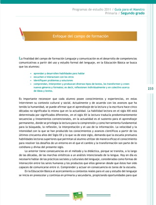 233 
Programas de estudio 2011 / Guía para el Maestro 
Primaria / Segundo grado 
Enfoque del campo de formación 
La finalidad del campo de formación Lenguaje y comunicación es el desarrollo de competencias 
comunicativas a partir del uso y estudio formal del lenguaje, en la Educación Básica se busca 
que los alumnos: 
• aprendan y desarrollen habilidades para hablar 
• escuchen e interactúen con los otros 
• identifiquen problemas y soluciones 
• comprendan, interpreten y produzcan diversos tipos de textos, los transformen y creen 
nuevos géneros y formatos; es decir, reflexionen individualmente y en colectivo acerca 
de ideas y textos. 
Es importante reconocer que cada alumno posee conocimientos y experiencias, en estas 
intervienen su contexto cultural y social. Actualmente y de acuerdo con los avances que ha 
tenido la humanidad, se puede afirmar que el aprendizaje de la lectura y la escritura hace cinco 
décadas no significaba lo mismo que en la actualidad. La habilidad lectora en el siglo XXI está 
determinada por significados diferentes, en el siglo XX la lectura traducía predominantemente 
secuencias y lineamientos convencionales, en la actualidad es el sustento para el aprendizaje 
permanente, donde se privilegia la lectura para la comprensión y como herramienta fundamental 
para la búsqueda, la reflexión, la interpretación y el uso de la información. La velocidad y la 
intensidad con la que se han producido los conocimientos y avances científicos a partir de los 
últimos cincuenta años del Siglo XX y lo que va de este siglo, demanda que la escuela promueva 
habilidades lectoras superiores que permitan al alumno utilizar de manera eficaz el conocimiento 
para resolver los desafíos de un entorno en el que el cambio y la transformación son parte de lo 
cotidiano y divisa del presente siglo. 
Lo anterior tiene consecuencias en el método y la didáctica, porque se transita, a lo largo 
de las décadas, de las marchas sintéticas a un análisis intencionado de la lengua. Hoy en día es 
necesario hablar de las prácticas sociales y culturales del lenguaje, consideradas como formas de 
interacción entre los seres humanos y los productos que ellos generan desde que éstos han sido 
capaces de comunicarse entre sí. Comprender y actuar en consecuencia es tarea de la escuela. 
En la Educación Básica el acercamiento a contextos reales para el uso y estudio del lenguaje 
se inicia en preescolar y continúa en primaria y secundaria, propiciando oportunidades para que 
 