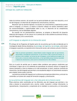 234 
Programas de estudio 2011 / Guía para el Maestro 
Primaria / Segundo grado 
ENFOQUE DEL CAMPO DE FORMACIÓN 
todos los alumnos avancen, de acuerdo con las particularidades de cada nivel educativo, en el 
uso del lenguaje y el desarrollo de competencias comunicativas y lectoras. 
Reconocer que los alumnos ingresan a la escuela con conocimientos y experiencias previas 
sobre el lenguaje y la lectura, le implica al docente trabajar de manera sistemática sobre 
las convencionalidades y especificidades sobre su uso, el desarrollo de las competencias 
comunicativas y de las habilidades digitales. 
De acuerdo con los planteamientos anteriores, se propone el desarrollo de proyectos 
didácticos del lenguaje a fin de colocar en el contexto de la vida cotidiana las diversas formas y 
usos del lenguaje y de la comunicación. 
a) El lenguaje se adquiere en la interacción social 
El enfoque de los Programas de Español parte de una premisa que ha sido corroborada por la 
investigación desde diversas disciplinas; la psicología, la lingüística, la sociología, entre otras: 
el lenguaje se aprende y es expresión de la interacción social y del contexto cultural e histórico. 
Todas las personas aprendemos y desarrollamos nuestro lenguaje cada vez que tenemos 
oportunidad y necesidad de comunicarnos, lo cual se lleva a cabo a través de la lectura, la 
escritura y de la oralidad. Las formas de usar el lenguaje, ya sea tradicional (en papel o de 
forma oral) o a través de medios electrónicos, se han aprendido porque tenemos necesidad 
o deseos de comunicarnos y esto ocurre en situaciones de la vida cotidiana. 
Este es el punto de partida que el maestro debe considerar para generar condiciones que 
contribuyan a lograr que en los ambientes de aprendizaje los alumnos utilicen el lenguaje de 
manera semejante a como lo emplean en la vida extraescolar; es decir, propiciar contextos de 
interacción y uso del lenguaje que permitan a los estudiantes adquirir el conocimiento necesario 
para emplear textos orales y escritos. 
Las prácticas sociales del lenguaje son la referencia principal para determinar y articular los 
contenidos curriculares del campo de formación Lenguaje y comunicación. 
b) Las prácticas del lenguaje son y han sido parte de la historia social 
Estas prácticas están constituidas por los diferentes usos del lenguaje que permiten a los 
niños y jóvenes la comunicación oral y escrita: recibir, transmitir y utilizar información; la 
representación, interpretación y comprensión de la realidad; la construcción y el intercambio 
 