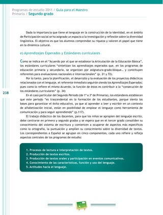 238 
Programas de estudio 2011 / Guía para el Maestro 
Primaria / Segundo grado 
Dada la importancia que tiene el lenguaje en la construcción de la identidad, en el ámbito 
de Participación social se ha asignado un espacio a la investigación y reflexión sobre la diversidad 
lingüística. El objetivo es que los alumnos comprendan su riqueza y valoren el papel que tiene 
en la dinámica cultural. 
e) Aprendizajes Esperados y Estándares curriculares 
Como se indica en el “Acuerdo por el que se establece la Articulación de la Educación Básica”, 
los estándares curriculares “sintetizan los aprendizajes esperados que, en los programas de 
educación primaria y secundaria, se organizan por asignatura-grado-bloque… y constituyen 
referentes para evaluaciones nacionales e internacionales” (p. 21 y 72). 
Por lo tanto, para la planificación, el desarrollo y la evaluación de los proyectos didácticos 
relacionados con el lenguaje, el referente inmediato seguirán siendo los Aprendizajes Esperados; 
pues como lo refiere el mismo Acuerdo, la función de éstos es contribuir a la “consecución de 
los estándares curriculares” (p. 34) 
En el caso particular del Segundo Periodo (de 1º a 3º de Primaria), los estándares establecen 
que este periodo “es trascendental en la formación de los estudiantes, porque sienta las 
bases para garantizar el éxito educativo, ya que al aprender a leer y escribir en un contexto 
de alfabetización inicial, están en posibilidad de emplear el lenguaje como herramienta de 
comunicación y para seguir aprendiendo” (p.117). 
El trabajo didáctico de los docentes, para que los niños se apropien del lenguaje escrito, 
debe centrarse en primero y segundo grados y se espera que en el tercer grado consoliden su 
conocimiento del sistema de escritura y comiencen a ocuparse de aspectos más específicos 
como la ortografía, la puntuación y amplíen su conocimiento sobre la diversidad de textos. 
Los correspondientes a Español se agrupan en cinco componentes, cada uno refiere y refleja 
aspectos centrales de los programas de estudio: 
1. Procesos de lectura e interpretación de textos. 
2. Producción de textos escritos. 
3. Producción de textos orales y participación en eventos comunicativos. 
4. Conocimiento de las características, función y uso del lenguaje. 
5. Actitudes hacia el lenguaje. 
 