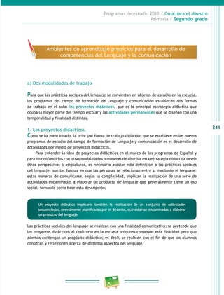 241 
Programas de estudio 2011 / Guía para el Maestro 
Primaria / Segundo grado 
Ambientes de aprendizaje propicios para el desarrollo de 
competencias del Lenguaje y la comunicación 
a) Dos modalidades de trabajo 
Para que las prácticas sociales del lenguaje se conviertan en objetos de estudio en la escuela, 
los programas del campo de formación de Lenguaje y comunicación establecen dos formas 
de trabajo en el aula: los proyectos didácticos, que es la principal estrategia didáctica que 
ocupa la mayor parte del tiempo escolar y las actividades permanentes que se diseñan con una 
temporalidad y finalidad distintas. 
1. Los proyectos didácticos. 
Como se ha mencionado, la principal forma de trabajo didáctico que se establece en los nuevos 
programas de estudio del campo de formación de Lenguaje y comunicación es el desarrollo de 
actividades por medio de proyectos didácticos. 
Para entender la idea de proyectos didácticos en el marco de los programas de Español y 
para no confundirlos con otras modalidades o maneras de abordar esta estrategia didáctica desde 
otras perspectivas o asignaturas, es necesario asociar esta definición a las prácticas sociales 
del lenguaje, son las formas en que las personas se relacionan entre sí mediante el lenguaje: 
estas maneras de comunicarse, según su complejidad, implican la realización de una serie de 
actividades encaminadas a elaborar un producto de lenguaje que generalmente tiene un uso 
social; tomando como base esta descripción: 
Un proyecto didáctico implicaría también la realización de un conjunto de actividades 
secuenciadas, previamente planificadas por el docente, que estarían encaminadas a elaborar 
un producto del lenguaje. 
Las prácticas sociales del lenguaje se realizan con una finalidad comunicativa; se pretende que 
los proyectos didácticos al realizarse en la escuela procuren conservar esta finalidad pero que 
además contengan un propósito didáctico; es decir, se realicen con el fin de que los alumnos 
conozcan y reflexionen acerca de distintos aspectos del lenguaje. 
 