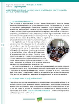 242 
Programas de estudio 2011 / Guía para el Maestro 
Primaria / Segundo grado 
AMBIENTES DE APRENDIZAJE PROPICIOS PARA EL DESAROLO DE COMPETENCIAS DEL 
LENGUAJE Y LA COMUNICACIÓN 
2. Las actividades permanentes 
Estas actividades se desarrollan antes, durante y después de los proyectos didácticos, pues son 
elementos complementarios que el docente desarrolla cuando lo considere necesario, en función 
del conocimiento que tenga sobre las necesidades y desarrollo particular del grupo. Su propósito 
es impulsar el desarrollo de las habilidades lingüísticas de los alumnos dirigidas a fortalecer sus 
prácticas de lectura y escritura; ofreciendo mayor libertad para que desarrollen de acuerdo con sus 
preferencias y previos acuerdos con sus compañeros y maestros, algunas actividades relacionadas 
con la interpretación y producción de textos orales y escritos: organizar un cineclub en la escuela, 
comentar diversas noticias de su interés, dedicar un espacio a la 
lectura de textos seleccionados por los propios alumnos, etc. 
Es importante que el maestro planifique y lleve a 
cabo de manera sistemática este tipo de actividades ya 
que contribuyen a que los alumnos exploren y tengan 
diversas experiencias acerca de las prácticas sociales 
del lenguaje. Al respecto conviene tener presente que 
en la vida cotidiana existen prácticas del lenguaje que 
las personas desarrollan de manera frecuente y que 
tienen formas, espacios y características específicas: por 
ejemplo, hay quienes leen todos los días las noticias en los 
diarios, hay personas que dedican un tiempo específico y de 
manera periódica a ver películas; otras se dedican a leer una 
novela en ratos que destinan especialmente para ello. 
La formación lectora efectiva se basa en programas balanceados que integran diferentes 
componentes: diversos textos, discusiones entre el profesor y los estudiantes, estrategias de análisis 
y comprensión en procesos de lectura grupal e individual, actividades de escritura, tales como la 
redacción de cuentos. Lo que implica la integración de todos los procesos de lenguaje: leer, escribir, 
hablar, escuchar, a lo que se suma la aplicación de una gran variedad de técnicas de evaluación. 
b) Los proyectos en el programa de estudio 
Los proyectos didácticos que se establecen en los programas de estudio del campo de formación de 
Lenguaje y comunicación se presentan en una tabla que los organiza en cinco bloques, considerando 
la temporalidad de su desarrollo, estos corresponden a cada uno de los bimestres del ciclo escolar. 
Al final del cuadro se incluyen las competencias que se favorecen al desarrollar todos los 
proyectos del grado escolar, así como las Habilidades Digitales. A continuación se presenta el 
cuadro correspondiente a primer grado: 
 