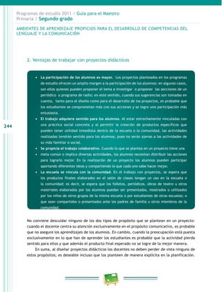 244 
Programas de estudio 2011 / Guía para el Maestro 
Primaria / Segundo grado 
AMBIENTES DE APRENDIZAJE PROPICIOS PARA EL DESAROLO DE COMPETENCIAS DEL 
LENGUAJE Y LA COMUNICACIÓN 
2. Ventajas de trabajar con proyectos didácticos 
• La participación de los alumnos es mayor. Los proyectos planteados en los programas 
de estudio ofrecen un amplio margen a la participación de los alumnos: en algunos casos, 
son ellos quienes pueden proponer el tema a investigar o proponer las secciones de un 
periódico o programa de radio; en este sentido, cuando sus sugerencias son tomadas en 
cuenta, tanto para el diseño como para el desarrollo de los proyectos, es probable que 
los estudiantes se comprometan más con sus acciones y se logre una participación más 
entusiasta. 
• El trabajo adquiere sentido para los alumnos. Al estar estrechamente vinculadas con 
una práctica social concreta y al permitir la creación de productos específicos que 
pueden tener utilidad inmediata dentro de la escuela o la comunidad, las actividades 
realizadas tendrán sentido para los alumnos, pues no serán ajenas a las actividades de 
su vida familiar o social. 
• Se propicia el trabajo colaborativo. Cuando lo que se plantea en un proyecto tiene una 
• meta común o implica diversas actividades, los alumnos necesitan distribuir las acciones 
para lograrlo mejor. En la realización de un proyecto los alumnos pueden participar 
aportando diferentes ideas y compartiendo lo que cada uno sabe hacer mejor. 
• La escuela se vincula con la comunidad. En el trabajo con proyectos, se espera que 
los productos finales elaborados en el salón de clases tengan un uso en la escuela o 
la comunidad; es decir, se espera que los folletos, periódicos, obras de teatro u otros 
materiales elaborados por los alumnos puedan ser presentados, mostrados o utilizados 
por los niños de otros grupos de la misma escuela o por estudiantes de otras escuelas; o 
que sean compartidos o presentados ante los padres de familia u otros miembros de la 
comunidad. 
No conviene descuidar ninguno de los dos tipos de propósito que se plantean en un proyecto: 
cuando el docente centra su atención exclusivamente en el propósito comunicativo, es probable 
que no asegure los aprendizajes de los alumnos. En cambio, cuando la preocupación está puesta 
exclusivamente en lo que han de aprender los estudiantes es probable que la actividad pierda 
sentido para ellos y que además el producto final esperado no se logre de la mejor manera. 
En suma, al diseñar proyectos didácticos los docentes no deben perder de vista ninguno de 
estos propósitos; es deseable incluso que los planteen de manera explícita en la planificación. 
 