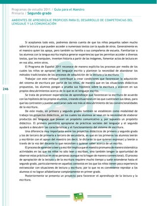 246 
Programas de estudio 2011 / Guía para el Maestro 
Primaria / Segundo grado 
AMBIENTES DE APRENDIZAJE PROPICIOS PARA EL DESAROLO DE COMPETENCIAS DEL 
LENGUAJE Y LA COMUNICACIÓN 
Si aceptamos todo esto, podremos darnos cuenta de que los niños pequeños saben mucho 
sobre la lectura y que pueden acceder a numerosos textos con la ayuda de otros. Generalmente es 
el maestro quien los apoya, pero también su familia o sus compañeros de escuela. Familiarizar a 
los alumnos con la lengua escrita implica generar experiencias que les permitan acceder a diversos 
textos, que los manipulen, inventen historia a partir de las imágenes, fomentar actos de lectura en 
en voz alta, entre otros. 
El Programa de Español 2011 reconoce de manera explícita los procesos por medio de los 
cuales los niños se apropian del lenguaje escrito y plantean la necesidad de abandonar los 
métodos tradicionales de los procesos de adquisición de la lectura y la escritura 
Trabajar con este enfoque contribuye a crear condiciones que favorezcan la adquisición 
del sistema de escritura por parte de los niños, de manera que en las situaciones didácticas 
propuestas, los alumnos pongan a prueba sus hipótesis sobre la escritura y avancen en sus 
propios descubrimientos acerca de lo que es el lenguaje escrito. 
Se trata de promover experiencias de aprendizaje que favorezcan la escritura de acuerdo 
con las hipótesis de los propios alumnos, creando situaciones en las que cuestionen sus ideas, para 
que las contrasten y puedan acercarse cada vez más al descubrimiento de las convencionalidades 
de la escritura. 
De este modo, en primero y segundo grados también se establecen como modalidad de 
trabajo los proyectos didácticos, en los cuales los alumnos se vean en la necesidad de elaborar 
productos del lenguaje que posean un propósito comunicativo y, por supuesto un propósito 
didáctico. El primero permitirá apropiarse de prácticas sociales del lenguaje y el segundo 
ayudará a descubrir las características y el funcionamiento del sistema de escritura. 
Una diferencia muy importante entre los proyectos didácticos de primero y segundo grado 
y los de tercero de primaria a tercero de secundaria, es que en los primeros los alumnos leerán 
y escribirán con el apoyo del maestro (es decir, le dictarán lo que quieren expresar) y leerán a 
través de la voz del docente lo que necesiten o quieran saber acerca de un escrito. 
El proceso de aprender a leer y a escribir implica que el maestro promueva de manera sistemática 
actividades en las que los niños no sólo lean y escriban, sino también tengan la oportunidad de 
observar estas prácticas en otras personas (aunque no lo hagan de manera convencional). El proceso 
de apropiación de la lectura y de la escritura requiere mucho tiempo y suele extenderse hasta el 
segundo grado, particularmente en aquellos contextos en los que los niños tienen poca experiencia 
extraescolar con situaciones de lectura y escritura; por lo que no es conveniente reprobar a los 
alumnos si no logran alfabetizarse completamente en primer grado. 
Posteriormente se presenta un proyecto para favorecer el aprendizaje de la lectura y la 
escritura. 
 