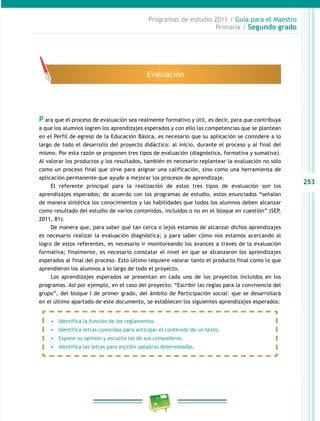253 
Programas de estudio 2011 / Guía para el Maestro 
Primaria / Segundo grado 
Evaluación 
P ara que el proceso de evaluación sea realmente formativo y útil, es decir, para que contribuya 
a que los alumnos logren los aprendizajes esperados y con ello las competencias que se plantean 
en el Perfil de egreso de la Educación Básica, es necesario que su aplicación se considere a lo 
largo de todo el desarrollo del proyecto didáctico: al inicio, durante el proceso y al final del 
mismo. Por esta razón se proponen tres tipos de evaluación (diagnóstica, formativa y sumativa). 
Al valorar los productos y los resultados, también es necesario replantear la evaluación no sólo 
como un proceso final que sirve para asignar una calificación, sino como una herramienta de 
aplicación permanente que ayude a mejorar los procesos de aprendizaje. 
El referente principal para la realización de estos tres tipos de evaluación son los 
aprendizajes esperados; de acuerdo con los programas de estudio, estos enunciados “señalan 
de manera sintética los conocimientos y las habilidades que todos los alumnos deben alcanzar 
como resultado del estudio de varios contenidos, incluidos o no en el bloque en cuestión” (SEP, 
2011, 81). 
De manera que, para saber qué tan cerca o lejos estamos de alcanzar dichos aprendizajes 
es necesario realizar la evaluación diagnóstica; y para saber cómo nos estamos acercando al 
logro de estos referentes, es necesario ir monitoreando los avances a través de la evaluación 
formativa; finalmente, es necesario constatar el nivel en que se alcanzaron los aprendizajes 
esperados al final del proceso. Esto último requiere valorar tanto el producto final como lo que 
aprendieron los alumnos a lo largo de todo el proyecto. 
Los aprendizajes esperados se presentan en cada uno de los proyectos incluidos en los 
programas. Así por ejemplo, en el caso del proyecto: “Escribir las reglas para la convivencia del 
grupo”, del bloque I de primer grado, del ámbito de Participación social: que se desarrollará 
en el último apartado de este documento, se establecen los siguientes aprendizajes esperados: 
• Identifica la función de los reglamentos. 
• Identifica letras conocidas para anticipar el contenido de un texto. 
• Expone su opinión y escucha las de sus compañeros. 
• Identifica las letras para escribir palabras determinadas. 
 