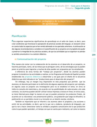 259 
Programas de estudio 2011 / Guía para el Maestro 
Primaria / Segundo grado 
Organización pedagógica de la experiencia 
de aprendizaje 
Planificación 
Para organizar experiencias significativas de aprendizaje en el salón de clases; es decir, para 
crear condiciones que favorezcan la apropiación de prácticas sociales del lenguaje, es necesario tomar 
en cuenta todos los aspectos que se han venido delineado en los apartados anteriores. A continuación se 
dan algunas recomendaciones a considerar en la planificación de un proyecto con el propósito de ayudar 
a preservar la integridad de las prácticas sociales y de que las actividades que se organicen no pierdan 
su sentido comunicativo ni su carácter didáctico. 
a) Contextualización del proyecto 
Una manera de contar con la colaboración de los alumnos en el desarrollo de un proyecto, es 
hacerlos partícipes, tanto, de las metas que se persiguen como, de las estrategias que se pueden 
poner en práctica para lograrlas y muchas de ellas pueden ser propuestas por los estudiantes. 
A diferencia de otras formas del “trabajo por proyectos”, donde los alumnos pueden 
proponer la temática o las actividades a realizar, en los Programas de Estudio de Español ya están 
establecidos los proyectos didácticos a desarrollar y una guía para el diseño de la secuencia 
didáctica que está indicada en las “producciones para el desarrollo del proyecto”. 
Sin embargo, hay un margen muy importante en esta propuesta que permite que los 
alumnos y el docente participen en la definición de algunos aspectos del proyecto: por ejemplo, 
en algunos casos se propone una investigación pero no se establece el tema; en otros se 
indica la consulta de materiales y, de acuerdo con las posibilidades de cada escuela y de cada 
contexto, los alumnos pueden decidir utilizar textos impresos o textos en línea; en otros casos, 
se tiene libertad para elegir la manera en que se pueden presentar los productos finales, de 
acuerdo con su naturaleza: una presentación pública, una grabación que luego se difundirá, la 
publicación en un periódico mural o su inclusión en un boletín escolar, etcétera. 
También es importante que se informe a los alumnos sobre el propósito y las acciones a 
omitir de las actividades: es decir, qué es lo que van a elaborar, (producto de lenguaje), por 
qué lo van a hacer (mencionar tanto la utilidad o propósito comunicativo de lo que producirán 
como lo que pueden aprender), el tiempo con que se cuenta para realizarlo; así como la manera 
 