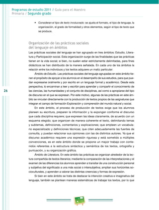 26 
Programas de estudio 2011 / Guía para el Maestro 
Primaria / Segundo grado 
• Consideran el tipo de texto involucrado: se ajusta el formato, el tipo de lenguaje, la 
organización, el grado de formalidad y otros elementos, según el tipo de texto que 
se produce. 
Organización de las prácticas sociales 
del lenguaje en ámbitos 
Las prácticas sociales del lenguaje se han agrupado en tres ámbitos: Estudio, Litera­tura 
y Participación social. Esta organización surge de las finalidades que las prácticas 
tienen en la vida social; si bien, no suelen estar estrictamente delimitadas, para fines 
didácticos se han distribuido de la manera señalada. En cada uno de los ámbitos la 
relación entre los individuos y los textos adquiere un matiz particular: 
Ámbito de Estudio. Las prácticas sociales del lenguaje agrupadas en este ámbito tie­nen 
el propósito de apoyar a los alumnos en el desempeño de sus estudios, para que pue­dan 
expresarse oralmente y por escrito en un lenguaje formal y académico. Desde esta 
perspectiva, lo encaminan a leer y escribir para aprender y compartir el conocimiento de 
las ciencias, las humanidades y el conjunto de disciplinas, así como a apropiarse del tipo 
de discurso en el que se expresan. Por este motivo, algunas de las prácticas en este ám­bito 
se vinculan directamente con la producción de textos propios de las asignaturas que 
integran el campo de formación Exploración y comprensión del mundo natural y social. 
En este ámbito, el proceso de producción de textos exige que los alumnos 
planeen su escritura, preparen la información y la expongan conforme el discurso 
que cada disciplina requiere; que expresen las ideas claramente, de acuerdo con un 
esquema elegido; que organicen de manera coherente el texto, delimitando temas 
y subtemas, definiciones, comentarios y explicaciones; que empleen un vocabula­rio 
especializado y definiciones técnicas; que citen adecuadamente las fuentes de 
consulta, y puedan relacionar sus opiniones con las de distintos autores. Ya que el 
discurso académico requiere una expresión rigurosa y está sometido a múltiples 
convenciones, es en este ámbito donde se propone un mayor trabajo con conte­nidos 
referentes a la estructura sintáctica y semántica de los textos, ortografía y 
puntuación, y su organización gráfica. 
Ámbito de Literatura. En este ámbito las prácticas se organizan alrededor de la lec­tura 
compartida de textos literarios; mediante la comparación de las interpretaciones y el 
examen de las diferencias los alumnos aprenden a transitar de una construcción personal 
y subjetiva del significado a una más social o intersubjetiva; amplían sus horizontes so­cioculturales, 
y aprenden a valorar las distintas creencias y formas de expresión. 
Si bien en este ámbito se trata de destacar la intención creativa e imaginativa del 
lenguaje, también se plantean maneras sistemáticas de trabajar los textos, por lo que 
 
