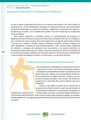 260 
Programas de estudio 2011 / Guía para el Maestro 
Primaria / Segundo grado 
ORGANIZACIÓN PEDAGÓGICA DE LA EXPERIENCIA DE APRENDIZAJE 
en que se espera la participación de ellos en el transcurso del proyecto. Por todo lo dicho, es 
importante que, al inicio del proyecto, se dedique un tiempo para informar a los alumnos sobre 
los aspectos comentados y a conocer sus opiniones, sugerencias y comentarios con respecto a 
los planes que se tienen; y en la medida de lo posible, tratar de incorporarlas en el desarrollo 
de las actividades. 
Otro aspecto importante a considerar durante la contextualización del proyecto, es 
asegurarse de que los alumnos conozcan de manera física el producto final que van a elaborar y 
que lo analicen de manera puntual. Para ello se sugiere llevar al salón de clases textos similares 
a los que van a elaborar (carteles, cuentos, periódicos, etcétera); escuchar programas de 
radio, grabaciones o ejemplos de intervenciones públicas; o bien, analizar videos, programas 
de televisión, o cualquier otro elemento visual, que permita a los alumnos identificar las 
características del producto que van a diseñar como parte del proyecto. Mostrar los ejemplos de 
los productos de lenguaje tomados de la vida social, permite a los alumnos tener claridad sobre 
lo que se espera que elaboren y enfocar, en consecuencia, sus esfuerzos hacia ello. 
b) Exploración de conocimientos previos de los alumnos 
Los conocimientos y habilidades de un grupo de alumnos con 
respecto de un tema o una práctica del lenguaje suelen ser 
heterogéneos, esto depende de muchas circunstancias: de las 
características del contexto, de sus antecedentes familiares, 
de sus experiencias en grados anteriores, etcétera; por ello 
conviene averiguar qué saben y qué no saben los estudiantes 
respecto de los contenidos del proyecto didáctico que van a 
emprender. 
Conocer lo que saben la mayoría de los alumnos de un 
grupo permite al docente decidir a partir de qué momento o 
de qué aspectos debe partir su intervención: por ejemplo, es 
probable que cuando se quiera trabajar sobre una reseña, los alumnos tengan experiencia y 
conocimientos sobre este tipo de textos y que a lo mejor hayan elaborado ya algunas; sin embargo, 
también puede ocurrir que algunos grupos desconozcan ese tipo de textos y que incluso desconozcan 
su nombre. 
 