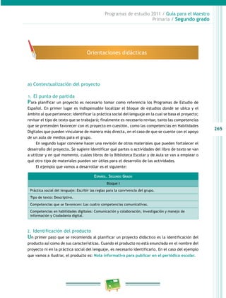 265 
Programas de estudio 2011 / Guía para el Maestro 
Primaria / Segundo grado 
Orientaciones didácticas 
a) Contextualización del proyecto 
1. El punto de partida 
Para planificar un proyecto es necesario tomar como referencia los Programas de Estudio de 
Español. En primer lugar es indispensable localizar el bloque de estudios donde se ubica y el 
ámbito al que pertenece; identificar la práctica social del lenguaje en la cual se basa el proyecto; 
revisar el tipo de texto que se trabajará; finalmente es necesario revisar, tanto las competencias 
que se pretenden favorecer con el proyecto en cuestión, como las competencias en Habilidades 
Digitales que pueden vincularse de manera más directa, en el caso de que se cuente con el apoyo 
de un aula de medios para el grupo. 
En segundo lugar conviene hacer una revisión de otros materiales que pueden fortalecer el 
desarrollo del proyecto. Se sugiere identificar qué partes o actividades del libro de texto se van 
a utilizar y en qué momento, cuáles libros de la Biblioteca Escolar y de Aula se van a emplear o 
qué otro tipo de materiales pueden ser útiles para el desarrollo de las actividades. 
El ejemplo que vamos a desarrollar es el siguiente: 
Español. Segundo Grado 
Bloque I 
Práctica social del lenguaje: Escribir las reglas para la convivencia del grupo. 
Tipo de texto: Descriptivo. 
Competencias que se favorecen: Las cuatro competencias comunicativas. 
Competencias en habilidades digitales: Comunicación y colaboración, Investigación y manejo de 
información y Ciudadanía digital. 
2. Identificación del producto 
Un primer paso que se recomienda al planificar un proyecto didáctico es la identificación del 
producto así como de sus características. Cuando el producto no está enunciado en el nombre del 
proyecto ni en la práctica social del lenguaje, es necesario identificarlo. En el caso del ejemplo 
que vamos a ilustrar, el producto es: Nota informativa para publicar en el periódico escolar. 
 