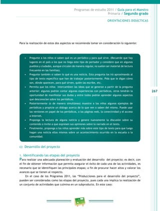 267 
Programas de estudio 2011 / Guía para el Maestro 
Primaria / Segundo grado 
ORIENTACIONES DIDÁCTICAS 
Para la realización de estos dos aspectos se recomienda tomar en consideración lo siguiente: 
• Pregunte a los niños si saben qué es un periódico y para qué sirve. (Recuerde que hay 
lugares en el país a los que no llega este tipo de portador y considere que en algunos 
pueblos y ciudades, aunque circulen de manera regular, no suelen ser material de lectura 
frecuente en las familias). 
• Pregunte también si saben lo qué es una noticia. Esta pregunta los irá aproximando al 
tipo de texto específico que han de trabajar posteriormente. Pida que le digan cómo 
son, dónde aparecen, para qué sirven, quién las escribe, etc. 
• Permita que los niños intercambien las ideas que se generan a partir de la pregunta 
anterior: algunos podrán contar algunas experiencias con periódicos, otros tendrán la 
oportunidad de manifestar sus dudas y entre todos podrán aprender algunos aspectos 
que desconocían sobre los periódicos. 
• Posteriormente (o de manera simultánea) muestre a los niños algunos ejemplos de 
periódicos y propicie un diálogo acerca de lo que ven o saben del mismo. Puede usar 
las versiones en papel de los periódicos, o las páginas web, la conectividad y el acceso 
a Internet. 
• Proponga la lectura de alguna noticia y genere nuevamente la discusión sobre su 
contenido o invite a que expresen sus opiniones sobre lo narrado en el texto. 
• Finalmente, proponga a los niños aprender más sobre este tipo de texto para que luego 
hagan una noticia ellos mismos sobre un acontecimiento ocurrido en la escuela o la 
comunidad. 
c) Desarrollo del proyecto 
1. Identificando las etapas del proyecto 
Para realizar una adecuada planeación y evaluación del desarrollo del proyecto; es decir, con 
el fin de obtener información que permita asegurar el éxito de cada una de las actividades, es 
necesario que se identifiquen las principales etapas; a fin de procurar hacer altos y valorar los 
avances que se tienen al respecto. 
En el caso de los Programas 2011, las “Producciones para el desarrollo del proyecto”, 
pueden ser consideradas como las etapas del proyecto, pues cada una implica la realización de 
un conjunto de actividades que culmina en un subproducto. En este caso: 
 