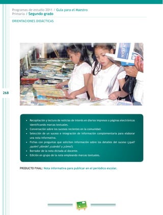 268 
Programas de estudio 2011 / Guía para el Maestro 
Primaria / Segundo grado 
ORIENTACIONES DIDÁCTICAS 
• Recopilación y lectura de noticias de interés en diarios impresos o páginas electrónicas 
identificando marcas textuales. 
• Conversación sobre los sucesos recientes en la comunidad. 
• Selección de un suceso e integración de información complementaria para elaborar 
una nota informativa. 
• Fichas con preguntas que soliciten información sobre los detalles del suceso (¿qué? 
¿quién? ¿dónde? ¿cuándo? y ¿cómo?) 
• Borrador de la nota dictada al docente. 
• Edición en grupo de la nota empleando marcas textuales. 
PRODUCTO FINAL: Nota informativa para publicar en el periódico escolar. 
 