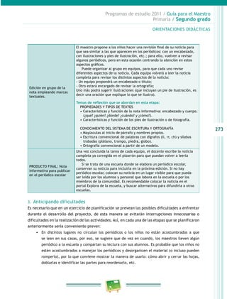 273 
Programas de estudio 2011 / Guía para el Maestro 
Primaria / Segundo grado 
Edición en grupo de la 
nota empleando marcas 
textuales. 
ORIENTACIONES DIDÁCTICAS 
El maestro propone a los niños hacer una revisión final de su no ticia para 
que sea similar a las que aparecen en los periódicos: con un encabezado, 
con ilustraciones y pies de ilustración, etc.; para ello, vuelven a revisar 
algunos periódicos, pero en esta ocasión centrando la atención en estos 
aspectos gráficos. 
Puede organizar al grupo en equipos, para que cada uno revise 
diferentes aspectos de la noticia. Cada equipo volverá a leer la noticia 
completa para revisar los distintos aspectos de la noticia: 
- Un equipo propondrá un encabezado o título; 
- Otro estará encargado de revisar la ortografía; 
Uno más podrá sugerir ilustraciones (que incluyan un pie de ilustración, es 
decir una oración que explique lo que se ilustra). 
Temas de reflexión que se abordan en esta etapa: 
PROPIEDADES Y TIPOS DE TEXTOS 
• Características y función de la nota informativa: encabezado y cuerpo. 
(¿qué? ¿quién? ¿dónde? ¿cuándo? y ¿cómo?). 
• Características y función de los pies de ilustración o de fot ografía. 
CONOCIMIENTO DEL SISTEMA DE ESCRITURA Y ORTOGRAFÍA 
• Mayúsculas al inicio de párrafo y nombres propios. 
• Escritura convencional de palabras con dígrafos (ll, rr, ch) y sílabas 
trabadas (plátano, trompo, piedra, globo). 
• Ortografía convencional a partir de un modelo. 
PRODUCTO FINAL: Nota 
informativa para publicar 
en el periódico escolar 
Una vez concluida la tarea de cada equipo, el docente escribe la noticia 
completa ya corregida en el pizarrón para que puedan volver a leerla 
todos. 
Si se trata de una escuela donde se elabora un periódico escolar, 
conservan su noticia para incluirla en la próxima edición. Si no hay 
periódico escolar, colocan su noticia en un lugar visible para que pueda 
ser leída por los alumnos y personal que labora en la escuela o por los 
miembros de la comunidad. Es recomendable colocar la noticia en el 
portal Explora de la escuela, y buscar alternativas para difundirla a otras 
escuelas. 
3. Anticipando dificultades 
Es necesario que en un ejercicio de planificación se prevean las posibles dificultades a enfrentar 
durante el desarrollo del proyecto, de esta manera se evitarán interrupciones innecesarias o 
dificultades en la realización de las actividades. Así, en cada una de las etapas que se planificaron 
anteriormente sería conveniente prever: 
• En distintos lugares no circulan los periódicos o los niños no están acostumbrados a que 
se lean en sus casas, por eso, se sugiere que de vez en cuando, los maestros lleven algún 
periódico a la escuela y compartan su lectura con sus alumnos. Es probable que los niños no 
estén acostumbrados a manejar los periódicos y desorganicen el material (o incluso pueden 
romperlo), por lo que conviene mostrar la manera de usarlo: cómo abrir y cerrar las hojas, 
doblarlas e identificar las partes para reordenarlo, etc. 
 