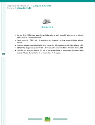 278 
Programas de estudio 2011 / Guía para el Maestro 
Primaria / Segundo grado 
Bibliografía 
• Lerner, Delia (2001), Leer y escribir en la Escuela. Lo real, lo posible y lo necesario, México, 
SEP/Fondo de Cultura Económica. 
• Nemirovsky, M. (1999), Sobre la enseñanza del lenguaje escrito y temas aledaños, México, 
Paidós. 
• Instituto Nacional para la Evaluación de la Educación, (2010) México en PISA 2009, México, INE. 
• SEP (2011), Programas de Estudio 2011. Primer Grado. Educación Básica Primaria, México, SEP. 
• SEP (2011b), Acuerdo Número 592 por el que se establece la Articulación de la Educación 
Básica, México, Diario Oficial de la Federación, 19 de agosto. 
 