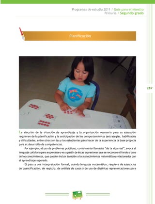 287 
Programas de estudio 2011 / Guía para el Maestro 
Primaria / Segundo grado 
Planificación 
La elección de la situación de aprendizaje y la organización necesaria para su ejecución 
requieren de la planificación y la anticipación de los comportamientos (estrategias, habilidades 
y dificultades, entre otras) en las y los estudiantes para hacer de la experiencia la base propicia 
para el desarrollo de competencias. 
Por ejemplo, el uso de problemas prácticos, comúnmente llamados “de la vida real”, evoca al 
lenguaje cotidiano para expresarse y es a partir de éstas expresiones que se reconoce el fondo o base 
de los conocimientos, que pueden incluir también a los conocimientos matemáticos relacionados con 
el aprendizaje esperado. 
El paso a una interpretación formal, usando lenguaje matemático, requiere de ejercicios 
de cuantificación, de registro, de análisis de casos y de uso de distintas representaciones para 
 