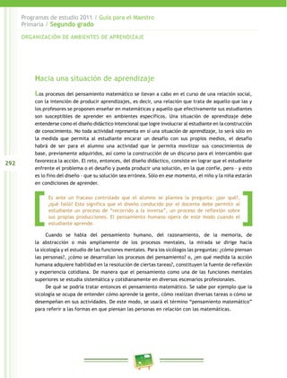 292 
Programas de estudio 2011 / Guía para el Maestro 
Primaria / Segundo grado 
ORGANIZACIÓN DE AMBIENTES DE APRENDIZAJE 
Hacia una situación de aprendizaje 
Los procesos del pensamiento matemático se llevan a cabo en el curso de una relación social, 
con la intención de producir aprendizajes, es decir, una relación que trata de aquello que las y 
los profesores se proponen enseñar en matemáticas y aquello que efectivamente sus estudiantes 
son susceptibles de aprender en ambientes específicos. Una situación de aprendizaje debe 
entenderse como el diseño didáctico intencional que logre involucrar al estudiante en la construcción 
de conocimiento. No toda actividad representa en sí una situación de aprendizaje, lo será sólo en 
la medida que permita al estudiante encarar un desafío con sus propios medios, el desafío 
habrá de ser para el alumno una actividad que le permita movilizar sus conocimientos de 
base, previamente adquiridos, así como la construcción de un discurso para el intercambio que 
favorezca la acción. El reto, entonces, del diseño didáctico, consiste en lograr que el estudiante 
enfrente el problema o el desafío y pueda producir una solución, en la que confíe, pero – y esto 
es lo fino del diseño – que su solución sea errónea. Sólo en ese momento, el niño y la niña estarán 
en condiciones de aprender. 
¿qué falló? Esto significa que el diseño conducido por el docente debe permitir al 
estudiante un proceso de “recorrido a la inversa”, un proceso de reflexión sobre 
sus propias producciones. El pensamiento humano opera de este modo cuando el 
estudiante aprende. [ 
[ Es ante un fracaso controlado que el alumno se plantea la pregunta: ¿por qué?, 
Cuando se habla del pensamiento humano, del razonamiento, de la memoria, de 
la abstracción o más ampliamente de los procesos mentales, la mirada se dirige hacia 
la sicología y el estudio de las funciones mentales. Para los sicólogos las preguntas: ¿cómo piensan 
las personas?, ¿cómo se desarrollan los procesos del pensamiento? o, ¿en qué medida la acción 
humana adquiere habilidad en la resolución de ciertas tareas?, constituyen la fuente de reflexión 
y experiencia cotidiana. De manera que el pensamiento como una de las funciones mentales 
superiores se estudia sistemática y cotidianamente en diversos escenarios profesionales. 
De qué se podría tratar entonces el pensamiento matemático. Se sabe por ejemplo que la 
sicología se ocupa de entender cómo aprende la gente, cómo realizan diversas tareas o cómo se 
desempeñan en sus actividades. De este modo, se usará el término “pensamiento matemático” 
para referir a las formas en que piensan las personas en relación con las matemáticas. 
 