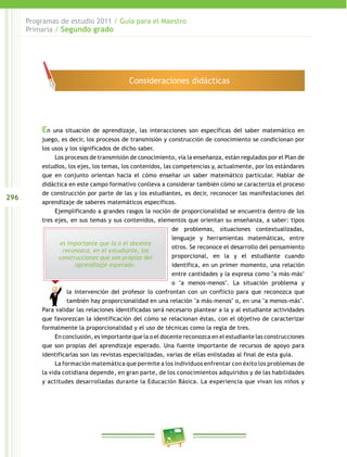 296 
Programas de estudio 2011 / Guía para el Maestro 
Primaria / Segundo grado 
Consideraciones didácticas 
En una situación de aprendizaje, las interacciones son específicas del saber matemático en 
juego, es decir, los procesos de transmisión y construcción de conocimiento se condicionan por 
los usos y los significados de dicho saber. 
Los procesos de transmisión de conocimiento, vía la enseñanza, están regulados por el Plan de 
estudios, los ejes, los temas, los contenidos, las competencias y, actualmente, por los estándares 
que en conjunto orientan hacia el cómo enseñar un saber matemático particular. Hablar de 
didáctica en este campo formativo conlleva a considerar también cómo se caracteriza el proceso 
de construcción por parte de las y los estudiantes, es decir, reconocer las manifestaciones del 
aprendizaje de saberes matemáticos específicos. 
Ejemplificando a grandes rasgos la noción de proporcionalidad se encuentra dentro de los 
tres ejes, en sus temas y sus contenidos, elementos que orientan su enseñanza, a saber: tipos 
es importante que la o el docente 
reconozca, en el estudiante, las 
construcciones que son propias del 
aprendizaje esperado. 
de problemas, situaciones contextualizadas, 
lenguaje y herramientas matemáticas, entre 
otros. Se reconoce el desarrollo del pensamiento 
proporcional, en la y el estudiante cuando 
identifica, en un primer momento, una relación 
entre cantidades y la expresa como "a más-más" 
o "a menos-menos". La situación problema y 
la intervención del profesor lo confrontan con un conflicto para que reconozca que 
también hay proporcionalidad en una relación "a más-menos" o, en una "a menos-más". 
Para validar las relaciones identificadas será necesario plantear a la y al estudiante actividades 
que favorezcan la identificación del cómo se relacionan éstas, con el objetivo de caracterizar 
formalmente la proporcionalidad y el uso de técnicas como la regla de tres. 
En conclusión, es importante que la o el docente reconozca en el estudiante las construcciones 
que son propias del aprendizaje esperado. Una fuente importante de recursos de apoyo para 
identificarlas son las revistas especializadas, varias de ellas enlistadas al final de esta guía. 
La formación matemática que permite a los individuos enfrentar con éxito los problemas de 
la vida cotidiana depende, en gran parte, de los conocimientos adquiridos y de las habilidades 
y actitudes desarrolladas durante la Educación Básica. La experiencia que vivan los niños y 
 