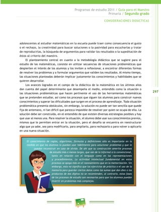 297 
Programas de estudio 2011 / Guía para el Maestro 
Primaria / Segundo grado 
CONSIDERACIONES DIDÁCTICAS 
adolescentes al estudiar matemáticas en la escuela puede traer como consecuencia el gusto 
o el rechazo, la creatividad para buscar soluciones o la pasividad para escucharlas y tratar 
de reproducirlas, la búsqueda de argumentos para validar los resultados o la supeditación de 
éstos al criterio del maestro. 
El planteamiento central en cuanto a la metodología didáctica que se sugiere para el 
estudio de las matemáticas, consiste en utilizar secuencias de situaciones problemáticas que 
despierten el interés de los alumnos y los inviten a reflexionar, a encontrar diferentes formas 
de resolver los problemas y a formular argumentos que validen los resultados. Al mismo tiempo, 
las situaciones planteadas deberán implicar justamente los conocimientos y habilidades que se 
quieren desarrollar. 
Los avances logrados en el campo de la didáctica de la matemática en los últimos años 
dan cuenta del papel determinante que desempeña el medio, entendido como la situación o 
las situaciones problemáticas que hacen pertinente el uso de las herramientas matemáticas 
que se pretenden estudiar, así como los procesos que siguen los alumnos para construir nuevos 
conocimientos y superar las dificultades que surgen en el proceso de aprendizaje. Toda situación 
problemática presenta obstáculos, sin embargo, la solución no puede ser tan sencilla que quede 
fija de antemano, ni tan difícil que parezca imposible de resolver por quien se ocupa de ella. La 
solución debe ser construida, en el entendido de que existen diversas estrategias posibles y hay 
que usar al menos una. Para resolver la situación, el alumno debe usar sus conocimientos previos, 
mismos que le permiten entrar en la situación, pero el desafío se encuentra en reestructurar 
algo que ya sabe, sea para modificarlo, para ampliarlo, para rechazarlo o para volver a aplicarlo 
en una nueva situación. 
El conocimiento de reglas, algoritmos, fórmulas y definiciones sólo es importante en la 
medida en que los alumnos lo puedan usar hábilmente para solucionar problemas y que lo 
puedan reconstruir en caso de olvido. De ahí que su construcción amerite procesos 
de estudio más o menos largos, que van de lo informal a lo convencional, 
tanto en relación con el lenguaje como en las representaciones 
y procedimientos. La actividad intelectual fundamental en estos 
procesos se apoya más en el razonamiento que en la memorización. Sin 
embargo, esto no significa que los ejercicios de práctica o el uso de la 
memoria para guardar ciertos datos como las sumas que dan diez o los 
productos de dos dígitos no se recomienden, al contrario, estas fases 
de los procesos de estudio son necesarias para que los alumnos puedan 
invertir en problemas más complejos. 
 