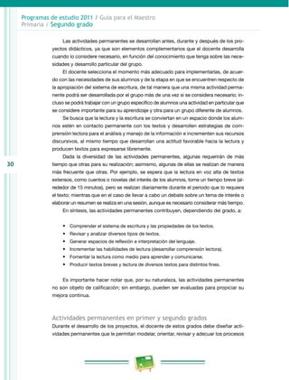 30 
Programas de estudio 2011 / Guía para el Maestro 
Primaria / Segundo grado 
Las actividades permanentes se desarrollan antes, durante y después de los pro­yectos 
didácticos, ya que son elementos complementarios que el docente desarrolla 
cuando lo considere necesario, en función del conocimiento que tenga sobre las nece­sidades 
y desarrollo particular del grupo. 
El docente selecciona el momento más adecuado para implementarlas, de acuer­do 
con las necesidades de sus alumnos y de la etapa en que se encuentren respecto de 
la apropiación del sistema de escritura, de tal manera que una misma actividad perma­nente 
podrá ser desarrollada por el grupo más de una vez si se considera necesario; in­cluso 
se podrá trabajar con un grupo específico de alumnos una actividad en particular que 
se considere importante para su aprendizaje y otra para un grupo diferente de alumnos. 
Se busca que la lectura y la escritura se conviertan en un espacio donde los alum­nos 
estén en contacto permanente con los textos y desarrollen estrategias de com­prensión 
lectora para el análisis y manejo de la información e incrementen sus recursos 
discursivos, al mismo tiempo que desarrollan una actitud favorable hacia la lectura y 
producen textos para expresarse libremente. 
Dada la diversidad de las actividades permanentes, algunas requerirán de más 
tiempo que otras para su realización; asimismo, algunas de ellas se realizan de manera 
más frecuente que otras. Por ejemplo, se espera que la lectura en voz alta de textos 
extensos, como cuentos o novelas del interés de los alumnos, tome un tiempo breve (al­rededor 
de 15 minutos), pero se realizan diariamente durante el periodo que lo requiera 
el texto; mientras que en el caso de llevar a cabo un debate sobre un tema de interés o 
elaborar un resumen se realiza en una sesión, aunque es necesario considerar más tiempo. 
En síntesis, las actividades permanentes contribuyen, dependiendo del grado, a: 
• Comprender el sistema de escritura y las propiedades de los textos. 
• Revisar y analizar diversos tipos de textos. 
• Generar espacios de reflexión e interpretación del lenguaje. 
• Incrementar las habilidades de lectura (desarrollar comprensión lectora). 
• Fomentar la lectura como medio para aprender y comunicarse. 
• Producir textos breves y lectura de diversos textos para distintos fines. 
Es importante hacer notar que, por su naturaleza, las actividades permanentes 
no son objeto de calificación; sin embargo, pueden ser evaluadas para propiciar su 
mejora continua. 
Actividades permanentes en primer y segundo grados 
Durante el desarrollo de los proyectos, el docente de estos grados debe diseñar acti­vidades 
permanentes que le permitan modelar, orientar, revisar y adecuar los procesos 
 