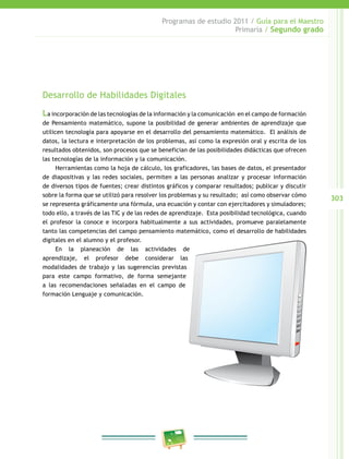 303 
Programas de estudio 2011 / Guía para el Maestro 
Primaria / Segundo grado 
Desarrollo de Habilidades Digitales 
La incorporación de las tecnologías de la información y la comunicación en el campo de formación 
de Pensamiento matemático, supone la posibilidad de generar ambientes de aprendizaje que 
utilicen tecnología para apoyarse en el desarrollo del pensamiento matemático. El análisis de 
datos, la lectura e interpretación de los problemas, así como la expresión oral y escrita de los 
resultados obtenidos, son procesos que se benefician de las posibilidades didácticas que ofrecen 
las tecnologías de la información y la comunicación. 
Herramientas como la hoja de cálculo, los graficadores, las bases de datos, el presentador 
de diapositivas y las redes sociales, permiten a las personas analizar y procesar información 
de diversos tipos de fuentes; crear distintos gráficos y comparar resultados; publicar y discutir 
sobre la forma que se utilizó para resolver los problemas y su resultado; así como observar cómo 
se representa gráficamente una fórmula, una ecuación y contar con ejercitadores y simuladores; 
todo ello, a través de las TIC y de las redes de aprendizaje. Esta posibilidad tecnológica, cuando 
el profesor la conoce e incorpora habitualmente a sus actividades, promueve paralelamente 
tanto las competencias del campo pensamiento matemático, como el desarrollo de habilidades 
digitales en el alumno y el profesor. 
En la planeación de las actividades de 
aprendizaje, el profesor debe considerar las 
modalidades de trabajo y las sugerencias previstas 
para este campo formativo, de forma semejante 
a las recomendaciones señaladas en el campo de 
formación Lenguaje y comunicación. 
 