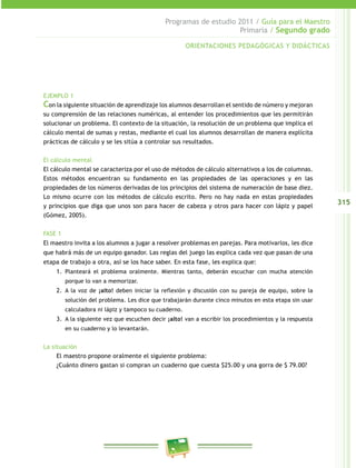 315 
Programas de estudio 2011 / Guía para el Maestro 
Primaria / Segundo grado 
ORIENTACIONES PEDAGÓGICAS Y DIDÁCTICAS 
EJEMPLO 1 
Con la siguiente situación de aprendizaje los alumnos desarrollan el sentido de número y mejoran 
su comprensión de las relaciones numéricas, al entender los procedimientos que les permitirán 
solucionar un problema. El contexto de la situación, la resolución de un problema que implica el 
cálculo mental de sumas y restas, mediante el cual los alumnos desarrollan de manera explícita 
prácticas de cálculo y se les sitúa a controlar sus resultados. 
El cálculo mental 
El cálculo mental se caracteriza por el uso de métodos de cálculo alternativos a los de columnas. 
Estos métodos encuentran su fundamento en las propiedades de las operaciones y en las 
propiedades de los números derivadas de los principios del sistema de numeración de base diez. 
Lo mismo ocurre con los métodos de cálculo escrito. Pero no hay nada en estas propiedades 
y principios que diga que unos son para hacer de cabeza y otros para hacer con lápiz y papel 
(Gómez, 2005). 
FASE 1 
El maestro invita a los alumnos a jugar a resolver problemas en parejas. Para motivarlos, les dice 
que habrá más de un equipo ganador. Las reglas del juego las explica cada vez que pasan de una 
etapa de trabajo a otra, así se los hace saber. En esta fase, les explica que: 
1. Planteará el problema oralmente. Mientras tanto, deberán escuchar con mucha atención 
porque lo van a memorizar. 
2. A la voz de ¡alto! deben iniciar la reflexión y discusión con su pareja de equipo, sobre la 
solución del problema. Les dice que trabajarán durante cinco minutos en esta etapa sin usar 
calculadora ni lápiz y tampoco su cuaderno. 
3. A la siguiente vez que escuchen decir ¡alto! van a escribir los procedimientos y la respuesta 
en su cuaderno y lo levantarán. 
La situación 
El maestro propone oralmente el siguiente problema: 
¿Cuánto dinero gastan si compran un cuaderno que cuesta $25.00 y una gorra de $ 79.00? 
 
