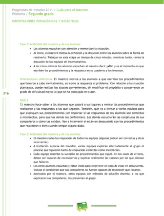 316 
Programas de estudio 2011 / Guía para el Maestro 
Primaria / Segundo grado 
ORIENTACIONES PEDAGÓGICAS Y DIDÁCTICAS 
Fase 1: Actividad del maestro y de los alumnos 
• Los alumnos escuchan con atención y memorizan la situación. 
• Al inicio, el maestro motiva la reflexión y la discusión entre los alumnos sobre la forma de 
resolverla. Trabajan en esta etapa un tiempo de cinco minutos, mientras tanto, revisa la 
discusión de los equipos sin interrumpirlos. 
• A los cinco minutos los alumnos escuchan al maestro decir ¡alto! y es el momento en que 
escriben los procedimientos y la respuesta en su cuaderno y los levantan. 
Orientaciones didácticas. El maestro motiva a los alumnos a que escriban los procedimientos 
que llevaron a cabo mentalmente, así como la respuesta al problema. Con relación a la situación 
planteada, puede realizar los ajustes convenientes, sin modificar el propósito y conservando un 
grado de dificultad mayor al que se ha trabajado en clase. 
FASE 2 
El maestro hace saber a los alumnos que pasará a sus lugares a revisar los procedimientos que 
realizaron y las respuestas a las que llegaron. También, que va a invitar a varios equipos para 
que expliquen sus procedimientos (sin importar si las respuestas de los alumnos son correctas 
o incorrectas, para que los demás las confronten). Los demás escucharán las conjeturas de sus 
compañeros y cómo las validan. Van a intervenir si están en desacuerdo con los procedimientos 
que realizaron o bien cuando tengan alguna duda. 
Fase 2: Actividad del maestro y de los alumnos 
• El maestro revisa las respuestas de todos los equipos (algunas podrán ser correctas y otras 
incorrectas). 
• A invitación expresa del maestro, varios equipos explican alternadamente al grupo el 
proceso que siguieron tanto de respuestas correctas como incorrectas. 
• Cada equipo describe la sucesión de procedimientos que siguió. En los casos de errores, 
deben ser capaces de reconocerlos y explicar oralmente las razones por las que piensan 
que fallaron. 
• Los otros alumnos escuchan y están listos para intervenir en caso de estar en desacuerdo, 
incluso si consideran que sus compañeros no fueron capaces de reconocer que fallaron. 
• Motivados por el maestro, otros equipos con métodos de solución distinto, a los que 
explicaron sus compañeros, los presentan al grupo. 
 