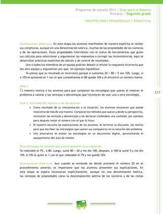 317 
Programas de estudio 2011 / Guía para el Maestro 
Primaria / Segundo grado 
ORIENTACIONES PEDAGÓGICAS Y DIDÁCTICAS 
Orientaciones didácticas. En esta etapa los alumnos manifiestan de manera explícita al validar 
sus conjeturas, aunque sin una denominación teórica, muchas de las propiedades de los números 
y de las operaciones. Estas propiedades intervienen con el status de herramientas que guían 
sus cálculos para seleccionar y argumentar las respuestas o corregir las inconsistencias. Aquí se 
desarrollan prácticas explícitas de cálculo y de control de resultados. 
Uno o todos los miembros de un equipo podrían debatir o refutar la respuesta incorrecta que 
dio otro equipo y argumentar por qué. Un ejemplo hipotético: 
Yo pienso que su resultado es incorrecto porque si sumamos 20 + 80 + 5 son 105. Luego, si 
a 105 le quitamos el 1 con el que completamos el 80 queda 104 y él encontró un número menor. 
FASE 3 
El maestro motiva a los alumnos para que comparen las estrategias que usaron al resolver el 
problema a valorar y las ventajas o desventajas que reconocen de usar una u otra estrategia. 
Fase 3: Actividad del maestro y de los alumnos 
• Como resultado de su interpretación a la situación, los alumnos reconocen que puede 
resolverse de más de una manera. Comparan los métodos que usaron y desde su perspectiva, 
reconocen las ventajas y desventajas y las declaran (redondear una cantidad, por ejemplo 
para después restar el número con el que lo hizo). 
• El maestro escucha las explicaciones de los alumnos. Al terminar la discusión, los motiva 
para que escriban las estrategias que usaron sus compañeros en la solución del problema 
• Una alternativa es anotar las estrategias en un documento digital, aprovechando el 
equipamiento del aula de medios. 
Otra estrategia de solución que podría aparecer es la siguiente: 
Yo redondeé el 79… a 80. Luego, sumé 80 + 20 y me dio 100, después, a 100 le sumé 5 y me dio 
105. A 105 le quité el 1 con el que redondeé el 79 y me quedó 104. 
Orientaciones didácticas. Aun cuando se entiende de dónde proviene el número 20 en el 
procedimiento anterior, es importante que los alumnos presenten sus explicaciones. En 
esta etapa se espera reconozcan explícitamente, aunque sin una denominación teórica, 
las ventajas de propiedades como la descomposición aditiva de los números y de las restas 
 
