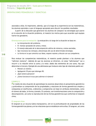 318 
Programas de estudio 2011 / Guía para el Maestro 
Primaria / Segundo grado 
ORIENTACIONES PEDAGÓGICAS Y DIDÁCTICAS 
asociadas a ellas. Es importante, además, que a lo largo de su experiencia con las matemáticas, 
los alumnos aprendan a usar el lenguaje apropiado para discutir los posibles resultados. 
A partir de la discusión que generaron los alumnos de comparar las estrategias que usaron 
en la solución de la situación problema, el maestro los motiva para que acuerden qué equipos 
fueron los ganadores. 
Orientaciones para la evaluación. La evaluación a lo largo de la situación se basa en: 
• La interpretación del problema. 
• El manejo apropiado de sumas y restas. 
• El manejo adecuado de la descomposición aditiva de números y restas asociadas. 
• Que reconozca las ventajas y desventajas del uso de determinada estrategia. 
• La forma en la que comunica sus ideas, expone razones y discute con sus compañeros. 
Para evaluar las competencias matemáticas, el maestro puede plantear a los alumnos que 
“adivinen números”. Además de que los alumnos se divierten, en estas “adivinanzas” van a 
recurrir a la relación entre la suma y la resta: dados dos elementos de una suma, hay que 
determinar el tercero. Ejemplo de una adivinanza que involucra este tipo de relaciones podría ser: 
• Piensen un número. 
• Agréguenle 39 para que obtengas 90. 
• ¿Qué número pensaron? 
• ¿Cómo funciona el truco para adivinar el número? 
EJEMPLO 2 
Por medio de esta situación de aprendizaje los alumnos desarrollan el pensamiento geométrico 
y profundizan su comprensión de las propiedades y relaciones de formas geométricas simples y 
compuestas al clasificarlas, ordenarlas y compararlas con base en atributos elementales, como 
el número de lados, la forma y tamaño. El contexto, son transformaciones como la composición y 
descomposición, así como la reproducción de las formas geométricas que conforman el tangram 
chino. 
El tangram chino 
El tangram es un recurso lúdico-manipulativo, útil en la profundización de propiedades de las 
formas geométricas planas y en las relaciones que se establecen entre ellas. El tangram, así como 
 