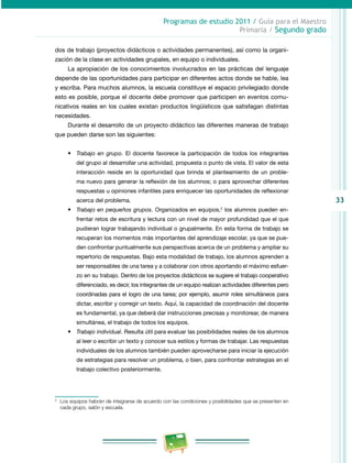 33 
Programas de estudio 2011 / Guía para el Maestro 
Primaria / Segundo grado 
dos de trabajo (proyectos didácticos o actividades permanentes), así como la organi­zación 
de la clase en actividades grupales, en equipo o individuales. 
La apropiación de los conocimientos involucrados en las prácticas del lenguaje 
depende de las oportunidades para participar en diferentes actos donde se hable, lea 
y escriba. Para muchos alumnos, la escuela constituye el espacio privilegiado donde 
esto es posible, porque el docente debe promover que participen en eventos comu­nicativos 
reales en los cuales existan productos lingüísticos que satisfagan distintas 
necesidades. 
Durante el desarrollo de un proyecto didáctico las diferentes maneras de trabajo 
que pueden darse son las siguientes: 
• Trabajo en grupo. El docente favorece la participación de todos los integrantes 
del grupo al desarrollar una actividad, propuesta o punto de vista. El valor de esta 
interacción reside en la oportunidad que brinda el planteamiento de un proble­ma 
nuevo para generar la reflexión de los alumnos; o para aprovechar diferentes 
respuestas u opiniones infantiles para enriquecer las oportunidades de reflexionar 
acerca del problema. 
• Trabajo en pequeños grupos. Organizados en equipos,2 los alumnos pueden en­frentar 
retos de escritura y lectura con un nivel de mayor profundidad que el que 
pudieran lograr trabajando individual o grupalmente. En esta forma de trabajo se 
recuperan los momentos más importantes del aprendizaje escolar, ya que se pue­den 
confrontar puntualmente sus perspectivas acerca de un problema y ampliar su 
repertorio de respuestas. Bajo esta modalidad de trabajo, los alumnos aprenden a 
ser responsables de una tarea y a colaborar con otros aportando el máximo esfuer­zo 
en su trabajo. Dentro de los proyectos didácticos se sugiere el trabajo cooperativo 
diferenciado, es decir, los integrantes de un equipo realizan actividades diferentes pero 
coordinadas para el logro de una tarea; por ejemplo, asumir roles simultáneos para 
dictar, escribir y corregir un texto. Aquí, la capacidad de coordinación del docente 
es fundamental, ya que deberá dar instrucciones precisas y monitorear, de manera 
simultánea, el trabajo de todos los equipos. 
• Trabajo individual. Resulta útil para evaluar las posibilidades reales de los alumnos 
al leer o escribir un texto y conocer sus estilos y formas de trabajar. Las respuestas 
individuales de los alumnos también pueden aprovecharse para iniciar la ejecución 
de estrategias para resolver un problema, o bien, para confrontar estrategias en el 
trabajo colectivo posteriormente. 
2 Los equipos habrán de integrarse de acuerdo con las condiciones y posibilidades que se presenten en 
cada grupo, salón y escuela. 
 