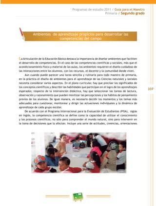 337 
Programas de estudio 2011 / Guía para el Maestro 
Primaria / Segundo grado 
Ambientes de aprendizaje propicios para desarrollar las 
competencias del campo 
La Articulación de la Educación Básica destaca la importancia de diseñar ambientes que faciliten 
el desarrollo de competencias. En el caso de las competencias científicas y sociales, más que el 
acondicionamiento físico y material de las aulas, los ambientes requieren el diseño cuidadoso de 
las interacciones entre los alumnos, con los recursos, el docente y la comunidad donde viven. 
Aún cuando puede parecer una tarea sencilla y rutinaria para todo maestro de primaria, 
en la práctica el diseño de ambientes para el aprendizaje de las Ciencias naturales y sociales 
necesita considerar varios aspectos. En el plano curricular, hay que precisar los significados de 
los conceptos científicos y describir las habilidades que participan en el logro de los aprendizajes 
esperados; respecto de la intervención didáctica, hay que seleccionar las tareas de lectura, 
observación y razonamiento que pueden movilizar las percepciones y los hábitos de pensamiento 
previos de los alumnos. De igual manera, es necesario decidir los momentos y los temas más 
adecuados para cuestionar, monitorear y dirigir las actuaciones individuales y la dinámica de 
aprendizaje de cada grupo escolar. 
De acuerdo con el Programa Internacional para la Evaluación de Estudiantes (PISA), siglas 
en inglés, la competencia científica se define como la capacidad de utilizar el conocimiento 
y los procesos científicos, no sólo para comprender el mundo natural, sino para intervenir en 
la toma de decisiones que lo afectan. Incluye una serie de actitudes, creencias, orientaciones 
 