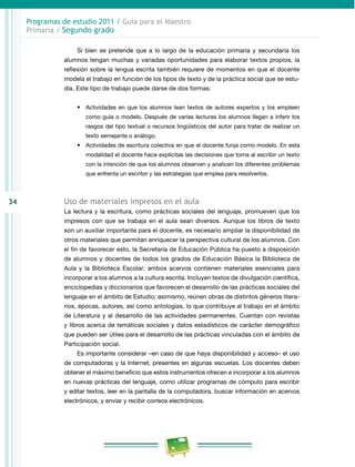 34 
Programas de estudio 2011 / Guía para el Maestro 
Primaria / Segundo grado 
Si bien se pretende que a lo largo de la educación primaria y secundaria los 
alumnos tengan muchas y variadas oportunidades para elaborar textos propios, la 
reflexión sobre la lengua escrita también requiere de momentos en que el docente 
modela el trabajo en función de los tipos de texto y de la práctica social que se estu­dia. 
Este tipo de trabajo puede darse de dos formas: 
• Actividades en que los alumnos lean textos de autores expertos y los empleen 
como guía o modelo. Después de varias lecturas los alumnos llegan a inferir los 
rasgos del tipo textual o recursos lingüísticos del autor para tratar de realizar un 
texto semejante o análogo. 
• Actividades de escritura colectiva en que el docente funja como modelo. En esta 
modalidad el docente hace explícitas las decisiones que toma al escribir un texto 
con la intención de que los alumnos observen y analicen los diferentes problemas 
que enfrenta un escritor y las estrategias que emplea para resolverlos. 
Uso de materiales impresos en el aula 
La lectura y la escritura, como prácticas sociales del lenguaje, promueven que los 
impresos con que se trabaja en el aula sean diversos. Aunque los libros de texto 
son un auxiliar importante para el docente, es necesario ampliar la disponibilidad de 
otros materiales que permitan enriquecer la perspectiva cultural de los alumnos. Con 
el fin de favorecer esto, la Secretaría de Educación Pública ha puesto a disposición 
de alumnos y docentes de todos los grados de Educación Básica la Biblioteca de 
Aula y la Biblioteca Escolar; ambos acervos contienen materiales esenciales para 
incorporar a los alumnos a la cultura escrita. Incluyen textos de divulgación científica, 
enciclopedias y diccionarios que favorecen el desarrollo de las prácticas sociales del 
lenguaje en el ámbito de Estudio; asimismo, reúnen obras de distintos géneros litera­rios, 
épocas, autores, así como antologías, lo que contribuye al trabajo en el ámbito 
de Literatura y al desarrollo de las actividades permanentes. Cuentan con revistas 
y libros acerca de temáticas sociales y datos estadísticos de carácter demográfico 
que pueden ser útiles para el desarrollo de las prácticas vinculadas con el ámbito de 
Participación social. 
Es importante considerar –en caso de que haya disponibilidad y acceso– el uso 
de computadoras y la Internet, presentes en algunas escuelas. Los docentes deben 
obtener el máximo beneficio que estos instrumentos ofrecen e incorporar a los alumnos 
en nuevas prácticas del lenguaje, como utilizar programas de cómputo para escribir 
y editar textos, leer en la pantalla de la computadora, buscar información en acervos 
electrónicos, y enviar y recibir correos electrónicos. 
 