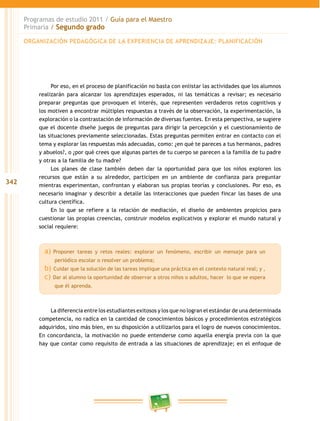 342 
Programas de estudio 2011 / Guía para el Maestro 
Primaria / Segundo grado 
ORGANIZACIÓN PEDAGÓGICA DE LA EXPERIENCIA DE APRENDIZAJE: PLANIFICACIÓN 
Por eso, en el proceso de planificación no basta con enlistar las actividades que los alumnos 
realizarán para alcanzar los aprendizajes esperados, ni las temáticas a revisar; es necesario 
preparar preguntas que provoquen el interés, que representen verdaderos retos cognitivos y 
los motiven a encontrar múltiples respuestas a través de la observación, la experimentación, la 
exploración o la contrastación de información de diversas fuentes. En esta perspectiva, se sugiere 
que el docente diseñe juegos de preguntas para dirigir la percepción y el cuestionamiento de 
las situaciones previamente seleccionadas. Estas preguntas permiten entrar en contacto con el 
tema y explorar las respuestas más adecuadas, como: ¿en qué te pareces a tus hermanos, padres 
y abuelos?, o ¿por qué crees que algunas partes de tu cuerpo se parecen a la familia de tu padre 
y otras a la familia de tu madre? 
Los planes de clase también deben dar la oportunidad para que los niños exploren los 
recursos que están a su alrededor, participen en un ambiente de confianza para preguntar 
mientras experimentan, confrontan y elaboran sus propias teorías y conclusiones. Por eso, es 
necesario imaginar y describir a detalle las interacciones que pueden fincar las bases de una 
cultura científica. 
En lo que se refiere a la relación de mediación, el diseño de ambientes propicios para 
cuestionar las propias creencias, construir modelos explicativos y explorar el mundo natural y 
social requiere: 
a) Proponer tareas y retos reales: explorar un fenómeno, escribir un mensaje para un 
periódico escolar o resolver un problema; 
b) Cuidar que la solución de las tareas implique una práctica en el contexto natural real; y , 
c) Dar al alumno la oportunidad de observar a otros niños o adultos, hacer lo que se espera 
que él aprenda. 
La diferencia entre los estudiantes exitosos y los que no logran el estándar de una determinada 
competencia, no radica en la cantidad de conocimientos básicos y procedimientos estratégicos 
adquiridos, sino más bien, en su disposición a utilizarlos para el logro de nuevos conocimientos. 
En concordancia, la motivación no puede entenderse como aquella energía previa con la que 
hay que contar como requisito de entrada a las situaciones de aprendizaje; en el enfoque de 
 
