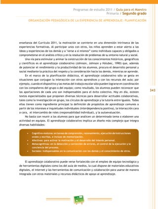 343 
Programas de estudio 2011 / Guía para el Maestro 
Primaria / Segundo grado 
ORGANIZACIÓN PEDAGÓGICA DE LA EXPERIENCIA DE APRENDIZAJE: PLANIFICACIÓN 
enseñanza del Currículo 2011, la motivación se convierte en una dimensión intrínseca de las 
experiencias formativas. Al participar unos con otros, los niños aprenden a estar alerta a las 
ideas y experiencias de los demás y a "verse a sí mismos” como individuos capaces y obligados a 
comprometerse en el análisis crítico y en la resolución de problemas de su entorno natural y social. 
Una vía para estimular y animar la construcción de los conocimientos históricos, geográficos 
y científicos es el aprendizaje colaborativo (Johnson, Johnson y Holubec, 1990) que, además 
de potenciar el rendimiento y la productividad de los alumnos, procura el desarrollo personal y 
social mediante la práctica del respeto y la consideración hacia los demás, mientras se aprende. 
En el marco de la planificación didáctica, el aprendizaje colaborativo sólo se gesta en 
situaciones que conjugan la interacción con otros aprendices y con los recursos del aula; por 
ejemplo, cuando el dispositivo y las metas del trabajo escolar sólo pueden lograrse en coordinación 
con los compañeros del grupo o del equipo; como resultado, los alumnos pueden reconocer que 
las aportaciones de cada uno son indispensables para el éxito colectivo. Hoy en día, existen 
textos especializados que proponen diversas técnicas para desarrollar actitudes colaborativas, 
tales como la investigación en grupo, los círculos de aprendizaje y la tutoría entre iguales. Todas 
ellas tienen como ingrediente principal la definición de propósitos de aprendizaje comunes a 
partir de los intereses e inquietudes individuales (interdependencia positiva), la interacción cara 
a cara, el intercambio de roles (responsabilidad individual), y la autoevaluación. 
No basta con reunir a los alumnos para que analicen un determinado tema o elaboren una 
actividad en equipos. El aprendizaje colaborativo implica un diseño más complejo que integra 
diversas habilidades: 
• Cognitivo-motoras: en tareas de comprensión, razonamiento, ejecución de instrucciones 
orales y escritas, e incluso de memorización. 
• Afectivas: para activar la motivación y el desarrollo del interés personal. 
• Metacognitivas: en la detección y corrección de errores, el control de la ejecución y la 
conciencia del proceso. 
• Sociales: indispensables en la comunicación con los demás y el conocimiento de otros. 
El aprendizaje colaborativo puede verse fortalecido con el empleo de equipo tecnológico y 
de herramientas digitales como los del aula de medios, la cual dispone de materiales educativos 
digitales, el internet y las herramientas de comunicación y colaboración para usarse de manera 
integrada con otros materiales y recursos didácticos de apoyo al aprendizaje. 
 