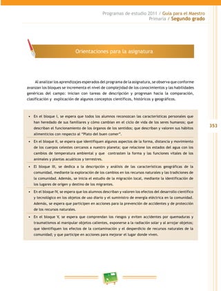 353 
Programas de estudio 2011 / Guía para el Maestro 
Primaria / Segundo grado 
Orientaciones para la asignatura 
Al analizar los aprendizajes esperados del programa de la asignatura, se observa que conforme 
avanzan los bloques se incrementa el nivel de complejidad de los conocimientos y las habilidades 
genéricas del campo: inician con tareas de descripción y progresan hacia la comparación, 
clasificación y explicación de algunos conceptos científicos, históricos y geográficos. 
• En el bloque I, se espera que todos los alumnos reconozcan las características personales que 
han heredado de sus familiares y cómo cambian en el ciclo de vida de los seres humanos; que 
describan el funcionamiento de los órganos de los sentidos; que describan y valoren sus hábitos 
alimenticios con respecto al “Plato del buen comer”. 
• En el bloque I, se espera que identifiquen algunos aspectos de la forma, distancia y movimiento 
de los cuerpos celestes cercanos a nuestro planeta; que relacione los estados del agua con los 
cambios de temperatura ambiental y que contrasten la forma y las funciones vitales de los 
animales y plantas acuáticos y terrestres. 
• El bloque II, se dedica a la descripción y análisis de las características geográficas de la 
comunidad, mediante la exploración de los cambios en los recursos naturales y las tradiciones de 
la comunidad. Además, se inicia el estudio de la migración local, mediante la identificación de 
los lugares de origen y destino de los migrantes. 
• En el bloque IV, se espera que los alumnos describan y valoren los efectos del desarrollo científico 
y tecnológico en los objetos de uso diario y el suministro de energía eléctrica en la comunidad. 
Además, se espera que participen en acciones para la prevención de accidentes y de protección 
de los recursos naturales. 
• En el bloque V, se espera que comprendan los riesgos y eviten accidentes por quemaduras y 
traumatismos al manipular objetos calientes, exponerse a la radiación solar y al arrojar objetos; 
que identifiquen los efectos de la contaminación y el desperdicio de recursos naturales de la 
comunidad; y que participe en acciones para mejorar el lugar donde viven. 
 