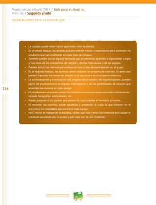 356 
Programas de estudio 2011 / Guía para el Maestro 
Primaria / Segundo grado 
ORIENTACIONES PARA LA ASIGNATURA 
• La carpeta puede tener tantos apartados como se decida. 
• En el primer bloque, los alumnos pueden ordenar folders o separadores para acomodar los 
productos que van realizando en cada tema del bloque. 
• También pueden incluir algunos formatos que les permitan aprender a organizarse: cargos 
y funciones de los compañeros del equipo y, diarios individuales y de los equipos. 
• Pueden incluir las rúbricas que evalúan el nivel o tipo de participación en el grupo. 
• En el segundo bloque, los alumnos deben elaborar un proyecto de ciencias. En este caso 
pueden organizar los temas del bloque en la estructura de un proyecto didáctico. 
• La autoevaluación y coevaluación del progreso del proyecto y de la participación, pueden 
partir del planteamiento de algunas interrogantes y de las posibilidades de solución que 
acuerden los alumnos en cada equipo. 
• En otro formato se pueden recoger las hipótesis una vez que se haya buscado la información, 
tomado fotografías, entrevistado, etc. 
• Puede proponer a los equipos que anoten las conclusiones en formatos previstos. 
• Al terminar sus escritos, puede ayudarlos a presentar al grupo lo que hicieron en el 
proyecto y los resultados que encontró cada equipo. 
• Para valorar el trabajo de los equipos, puede usar una rúbrica con símbolos para cruzar el 
resultado alcanzado por el equipo y por cada uno de sus miembros. 
 