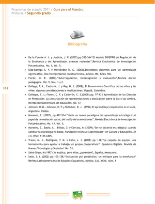 362 
Programas de estudio 2011 / Guía para el Maestro 
Primaria / Segundo grado 
Bibliografía 
• De la Fuente A. J. y Justicia, J. F. (2007),pp.535-564“El Modelo DIDEPRO de Regulación de 
la Enseñanza y del Aprendizaje: avances recientes”,Revista Electrónica de Investigación 
Psicoeduativa. No. 1, Vol. 5, 
• Díaz-Barriga A. F. y Hernández R. G. (2002),Estrategias docentes para un aprendizaje 
significativo. Una interpretación constructivista, México, Mc. Graw Hill. 
• Floréz, O. R. (2000),“Autorregulación, metacognición y evaluación”,Revista Acción 
pedagógica, Vol. 9, Nos. 1 y 2. 
• Gallego, T. A., Castro M. J. y Rey, H. J. (2008), El Pensamiento Científico de los niños y las 
niñas: algunas consideraciones e implicaciones, Bogotá, Colombia. 
• Gallegos, C. L; Flores, C. F. y Calderón, C. E.(2008),pp. 97-121 Aprendizaje de las Ciencias 
en Preescolar: La construcción de representaciones y explicación sobre la luz y las sombra, 
Revista Iberoamericana de Educación, No. 47 
• Johnson, D.W., Johnson, R. T. y Hollubec, D. J. (1994),El aprendizaje cooperativo en el aula, 
Argentina: Paidós. 
• Monereo, C. (2007), pp.497-534 “Hacia un nuevo paradigma del aprendizaje estratégico: el 
papel de la mediación social, del self y de las emociones”, Revista Electrónica de Investigación 
Psicoeducativa, No. 13. Vol. 5, 
• Monereo, C., Badia, A., Bilbao, G. y Cerrato, M. (2009),“Ser un docente estratégico: cuando 
cambiar la estrategia no basta. Fundación Infancia y Aprendizaje” en Cultura y Educación, 21 
(3), ISSN: 1135-6405. 
• Traver, M. J., Rodríguez, F. M. y Caño, L. J. (2008) pp.1-18,“La carpeta de equipo: una 
herramienta para ayudar a trabajar en grupos cooperativos” Quaderns Digitals. Revista de 
Nuevas Tecnologías y Sociedad. No. 51. 
• Saint-Onge, M (1997),Yo explico, pero ellos…¿aprenden?, España, Mensajero. 
• Seda, S. I. (2002) pp.105-128,“Evaluación por portafolios: un enfoque para la enseñanza” 
Revista Latinoamericana de Estudios Educativos, México. Col. XXXI, núm. 1 
 
