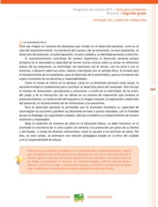 369 
Programas de estudio 2011 / Guía para el Maestro 
Primaria / Segundo grado 
ENFOQUE DEL CAMPO DE FORMACIÓN 
a) La conciencia de sí 
Este eje integra un conjunto de elementos que inciden en el desarrollo personal, como es el 
caso del autoconocimiento, la conciencia del cuerpo y de las emociones, la auto-aceptación, el 
desarrollo del potencial, la autorregulación, el auto-cuidado y, la identidad personal y colectiva. 
El autoconocimiento contribuye de manera importante al desarrollo personal porque 
fortalece en el alumnado su capacidad de formar juicios críticos sobre su actuar en diferentes 
planos (de las emociones, la motricidad, las relaciones con él mismo, con los otros y con su 
entorno); y discernir sobre sus actos, valores y decisiones con un sentido ético. Es la base para 
el fortalecimiento de la autoestima, para el desarrollo de la asertividad y, para la formación del 
sujeto consciente de sus derechos y responsabilidades. 
Como el campo se centra en la persona, tanto en su dimensión personal como social, la 
socioafectividad es fundamental para contribuir al desarrollo pleno del alumnado. Ésta incluye 
el manejo de sensaciones, percepciones y emociones, a través de la motricidad, de las artes, 
del juego y de la interacción con los demás en un proceso de maduración que conlleva el 
autoconocimiento, la construcción del esquema y la imagen corporal, la exploración y desarrollo 
del potencial, el reconocimiento de las limitaciones y la autoestima. 
Para el desarrollo personal es primordial que el alumnado fortalezca su capacidad de 
autorregular sus acciones y pondere sus decisiones en base a juicios razonados, con la finalidad 
de que al desplegar sus capacidades y deseos, adecuen y moderen su comportamiento de manera 
autónoma y responsable. 
Dada la condición de menores de edad en la Educación Básica, se debe favorecer en el 
alumnado la conciencia de sí como sujeto con derecho a la protección por parte de su familia 
y del Estado, a través de diversas instituciones, como la escuela o los servicios de salud. Por 
ello, en este campo, se promueve una relación pedagógica basada en la ética del cuidado 
y en la responsabilidad de educar. 
El derecho a la protección se establece en la Convención sobre los Derechos del niño. Implica 
para las familias y para el Estado asumir la obligación de velar por el sano desarrollo de la 
infancia, aplicar el principio del interés superior del niño y mantener a los menores lejos de 
las drogas, la pornografía, la violencia, los conflictos armados, todos los tipos de abuso y 
maltrato, entre otros riesgos. Como derecho humano, el derecho a la protección no puede 
estar condicionado al cumplimiento de alguna obligación por parte del menor. 
 